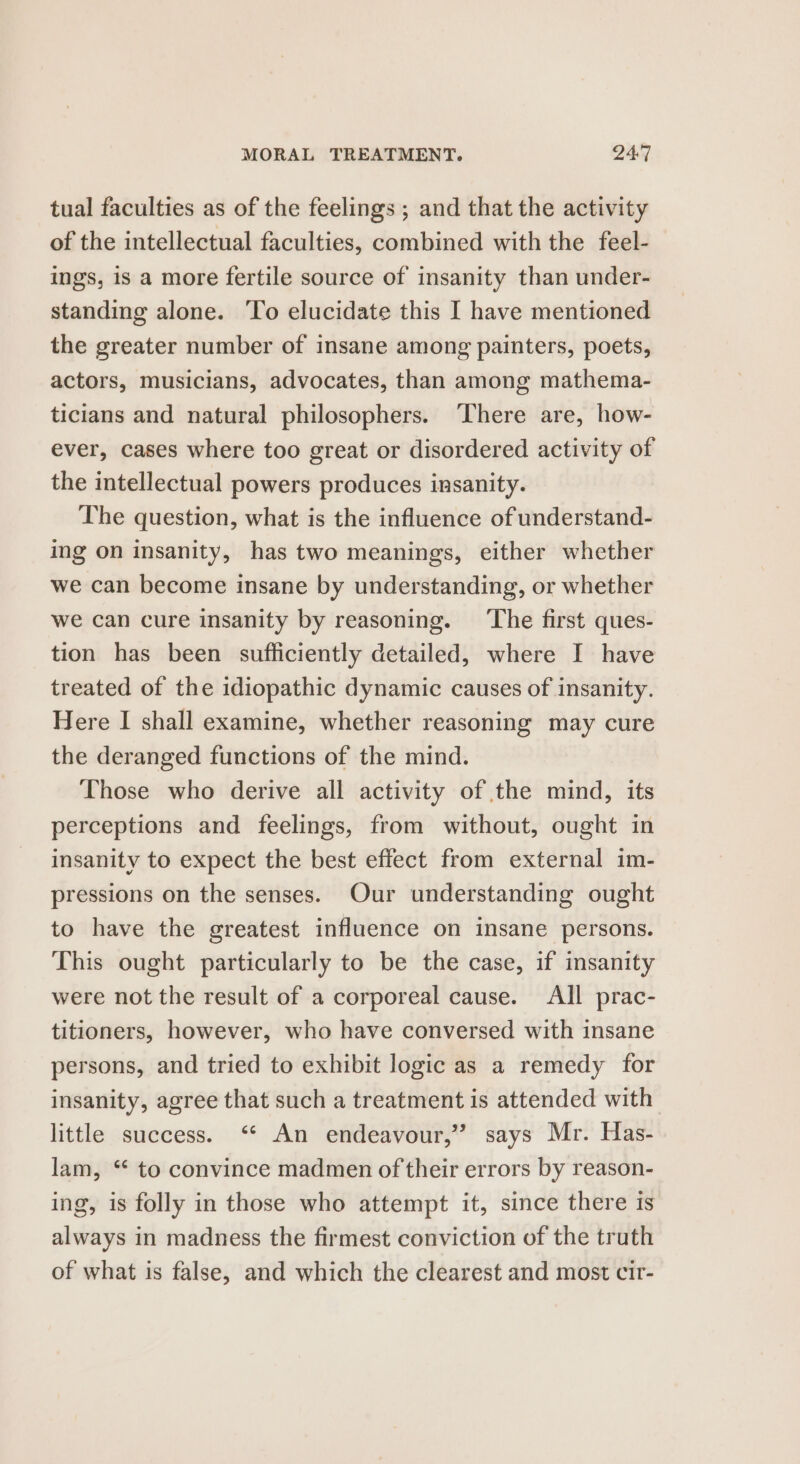 tual faculties as of the feelings ; and that the activity of the intellectual faculties, combined with the feel- ings, is a more fertile source of insanity than under- standing alone. ‘To elucidate this I have mentioned the greater number of insane among painters, poets, actors, musicians, advocates, than among mathema- ticians and natural philosophers. ‘There are, how- ever, cases where too great or disordered activity of the intellectual powers produces insanity. The question, what is the influence of understand- ing on insanity, has two meanings, either whether we can become insane by understanding, or whether we can cure insanity by reasoning. ‘The first ques- tion has been sufficiently detailed, where I have treated of the idiopathic dynamic causes of insanity. Here I shall examine, whether reasoning may cure the deranged functions of the mind. Those who derive all activity of the mind, its perceptions and feelings, from without, ought in insanity to expect the best effect from external im- pressions on the senses. Our understanding ought to have the greatest influence on insane persons. This ought particularly to be the case, if insanity were not the result of a corporeal cause. All prac- titioners, however, who have conversed with insane persons, and tried to exhibit logic as a remedy for insanity, agree that such a treatment is attended with little success. ‘‘ An endeavour,” says Mr. Has- lam, ** to convince madmen of their errors by reason- ing, is folly in those who attempt it, since there is always in madness the firmest conviction of the truth of what is false, and which the clearest and most cir-