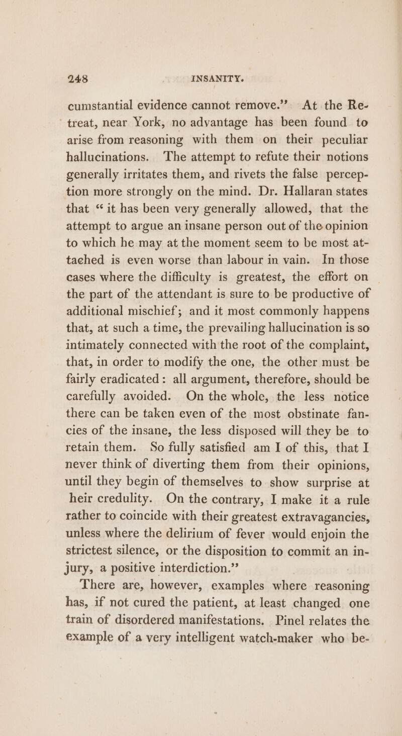 cumstantial evidence cannot remove.” At the Re- treat, near York, no advantage has been found to arise from reasoning with them on their peculiar hallucinations. ‘The attempt to refute their notions generally irritates them, and rivets the false percep- tion more strongly on the mind. Dr. Hallaran states that “it has been very generally allowed, that the attempt to argue an insane person out of the opinion to which he may at the moment seem to be most at- tached is even worse than labour in vain. In those cases where the difficulty is greatest, the effort on _ the part of the attendant is sure to be productive of additional mischief; and it most commonly happens that, at such a time, the prevailing hallucination is so intimately connected with the root of the complaint, that, in order to modify the one, the other must be fairly eradicated: all argument, therefore, should be carefully avoided. On the whole, the less notice there can be taken even of the most obstinate fan- cies of the insane, the less disposed will they be to retain them. So fully satisfied am I of this, that I never think of diverting them from their opinions, until they begin of themselves to show surprise at heir credulity. On the contrary, I make it a rule rather to coincide with their greatest extravagancies, unless where the delirium of fever would enjoin the strictest silence, or the disposition to commit an in- jury, a positive interdiction.”’ | There are, however, examples where reasoning has, if not cured the patient, at least changed one train of disordered manifestations. Pinel relates the example of a very intelligent watch-maker who be-