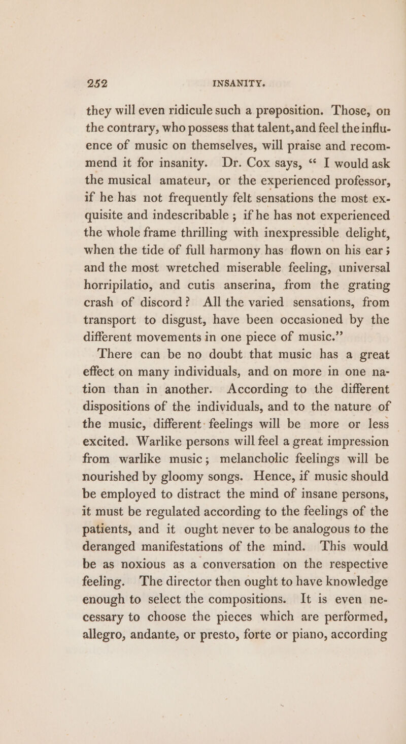 they will even ridicule such a proposition. Those, on the contrary, who possess that talent, and feel the influ- ence of music on themselves, will praise and recom- mend it for insanity. Dr. Cox says, “ I would ask the musical amateur, or the experienced professor, if he has not frequently felt sensations the most ex- quisite and indescribable ; if he has not experienced the whole frame thrilling with inexpressible delight, when the tide of full harmony has flown on his ear 5 and the most wretched miserable feeling, universal horripilatio, and cutis anserina, from the grating crash of discord? All the varied sensations, from transport to disgust, have been occasioned by the different movements in one piece of music.” There can be no doubt that music has a great effect on many individuals, and on more in one na- tion than in another. According to the different dispositions of the individuals, and to the nature of the music, different: feelings will be more or less — excited. Warlike persons will feel a great impression from warlike music; melancholic feelings will be nourished by gloomy songs. Hence, if music should be employed to distract the mind of insane persons, it must be regulated according to the feelings of the patients, and it ought never to be analogous to the deranged manifestations of the mind. This would be as noxious as a conversation on the respective feeling. The director then ought to have knowledge enough to select the compositions. It is even ne- cessary to choose the pieces which are performed, allegro, andante, or presto, forte or piano, according