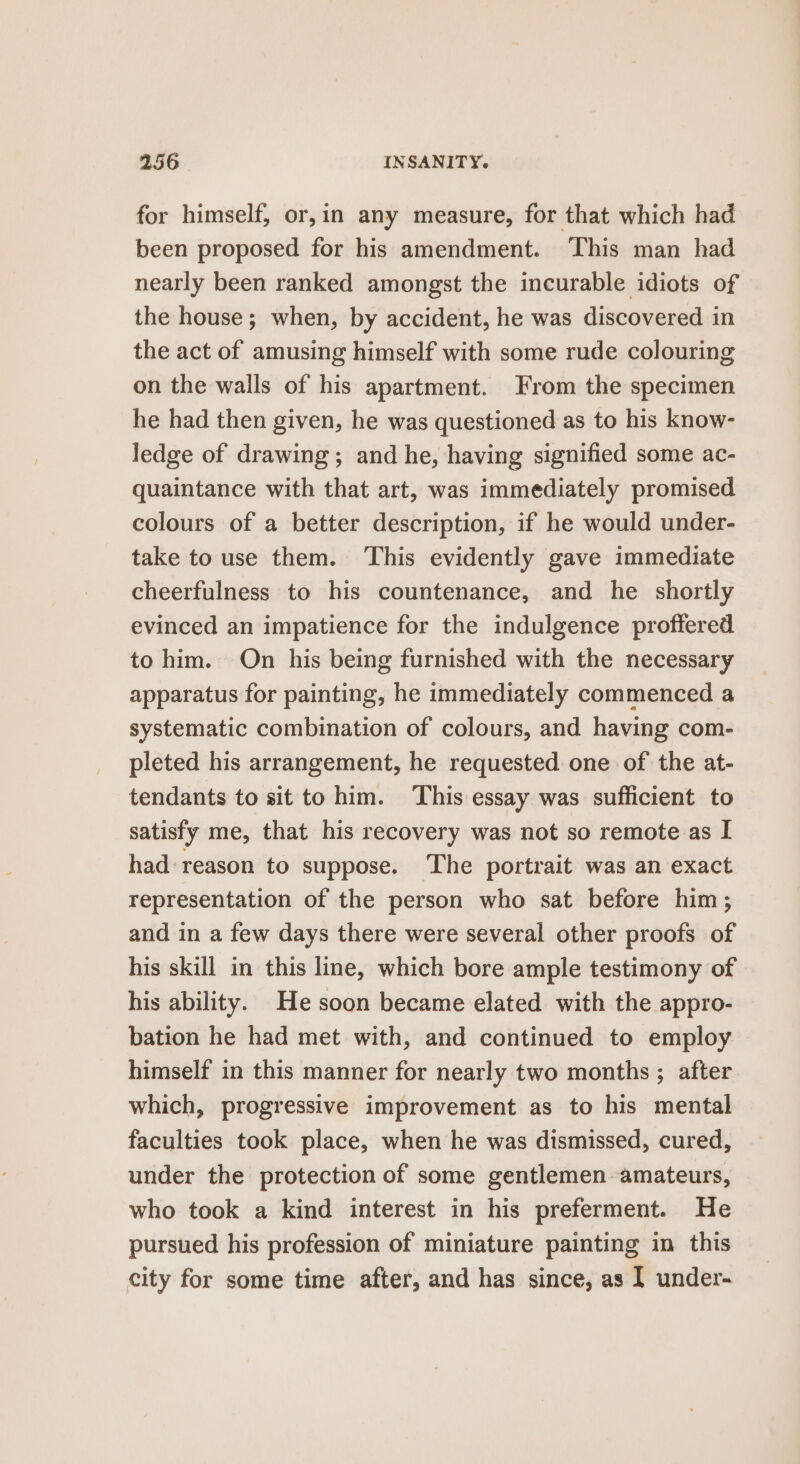 for himself, or,in any measure, for that which had been proposed for his amendment. This man had nearly been ranked amongst the incurable idiots of the house; when, by accident, he was discovered in the act of amusing himself with some rude colouring on the walls of his apartment. From the specimen he had then given, he was questioned as to his know- ledge of drawing; and he, having signified some ac- quaintance with that art, was immediately promised colours of a better description, if he would under- take to use them. This evidently gave immediate cheerfulness to his countenance, and he shortly evinced an impatience for the indulgence proffered to him. On his being furnished with the necessary apparatus for painting, he immediately commenced a systematic combination of colours, and having com- pleted his arrangement, he requested one of the at- tendants to sit to him. This essay was sufficient to satisfy me, that his recovery was not so remote as I had-reason to suppose. The portrait was an exact representation of the person who sat before him; and in a few days there were several other proofs of his skill in this line, which bore ample testimony of his ability. He soon became elated with the appro- bation he had met with, and continued to employ himself in this manner for nearly two months ; after which, progressive improvement as to his mental faculties took place, when he was dismissed, cured, under the protection of some gentlemen amateurs, who took a kind interest in his preferment. He pursued his profession of miniature painting in this city for some time after, and has since, as I under-