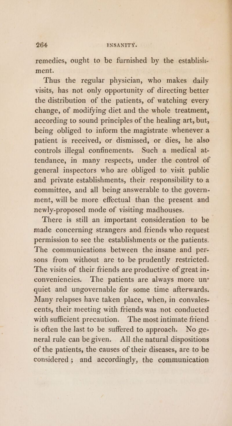 ment. Thus the regular physician, who makes daily visits, has not only opportunity of directing better the distribution of the patients, of watching every change, of modifying diet and the whole treatment, according to sound principles of the healing art, but, being obliged to inform the magistrate whenever a patient is received, or dismissed, or dies, he also controls illegal confinements. Such a medical at- tendance, in many respects, under the control of general inspectors who are obliged to visit public and private establishments, their responsibility to a committee, and all being answerable to the govern- ment, will be more effectual than the present and newly-proposed mode of visiting madhouses. There is still an important consideration to be made concerning strangers and friends who request permission to see the establishments or the patients. The communications between the insane and per- sons from without are to be prudently restricted. The visits of their friends are productive of great in- conveniencies. ‘The patients are always more un- quiet and ungovernable for some time afterwards. Many relapses have taken place, when, in convales- cents, their meeting with friends was not conducted with sufficient precaution. ‘The most intimate friend is often the last to be suffered to approach. No ge- neral rule can be given. All.the natural dispositions of the patients, the causes of their diseases, are to be considered ; and accordingly, the communication