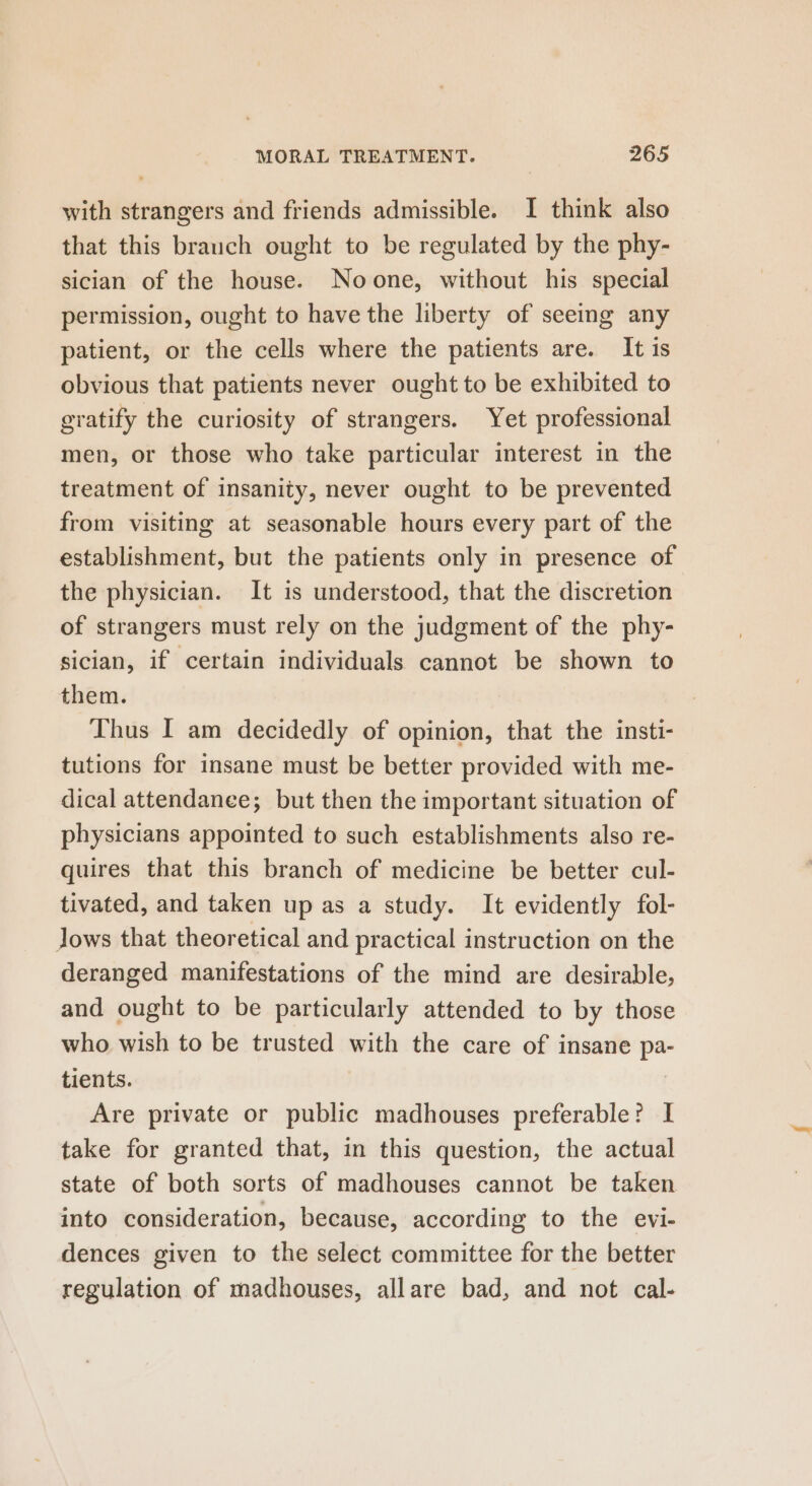 with strangers and friends admissible. I think also that this brauch ought to be regulated by the phy- sician of the house. Noone, without his special permission, ought to have the liberty of seeing any patient, or the cells where the patients are. It is obvious that patients never ought to be exhibited to gratify the curiosity of strangers. Yet professional men, or those who take particular interest in the treatment of insanity, never ought to be prevented from visiting at seasonable hours every part of the establishment, but the patients only in presence of the physician. It is understood, that the discretion of strangers must rely on the judgment of the phy- sician, if certain individuals cannot be shown to them. Thus I am decidedly of opinion, that the insti- tutions for insane must be better provided with me- dical attendance; but then the important situation of physicians appointed to such establishments also re- quires that this branch of medicine be better cul- tivated, and taken up as a study. It evidently fol- Jows that theoretical and practical instruction on the deranged manifestations of the mind are desirable, and ought to be particularly attended to by those who wish to be trusted with the care of insane pa tients. Are private or public madhouses preferable? I take for granted that, in this question, the actual state of both sorts of madhouses cannot be taken into consideration, because, according to the evi- dences given to the select committee for the better regulation of madhouses, allare bad, and not cal-