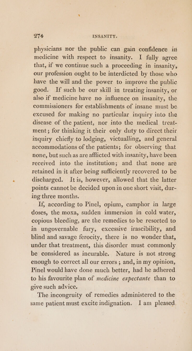 physicians nor the public can gain confidence it medicine with respect to insanity. I fully agree that, if we continue such a proceeding in insanity, our profession ought to be interdicted by those who have the will and the power to improve the public good. If such be our skill in treating insanity, or also if medicine have no influence on insanity, the commissioners for establishments of insane must be excused for making no particular inquiry into the disease of the patient, nor into the medical treat- ment; for thinking it their only duty to direct their inquiry chiefly to lodging, victualling, and general accommodations of the patients; for observing that none, but such as are afflicted with insanity, have been received into the institution; and that none are retained in it after being sufficiently recovered to be discharged. Itis, however, allowed that the latter points cannot be decided upon in one short visit, dur- ing three months. If, according to Pinel, opium, camphor in large doses, the moxa, sudden immersion in cold water, copious bleeding, are the remedies to be resorted to in ungovernable fury, excessive irascibility, and blind and savage ferocity, there is no wonder that, under that treatment, this disorder must commonly be considered as incurable. Nature is not strong enough to correct all our errors ; and, in my opinion, Pinel would have done much better, had he adhered to his favourite plan of medicine expectante than to give such advice. The incongruity of remedies administered to the same patient must excite indignation. J am pleased.