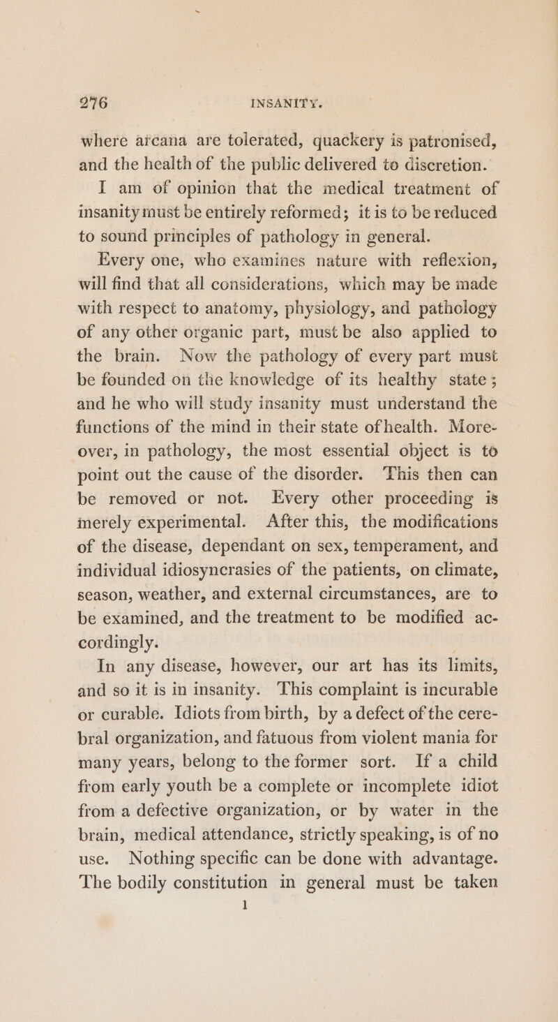 where aicana are tolerated, quackery is patronised, and the health of the public delivered to discretion. I am of opinion that the medical treatment of insanity must be entirely reformed; it is to be reduced to sound principles of pathology in general. Every one, who examines nature with reflexion, will find that all considerations, which may be made with respect to anatomy, physiology, and pathology of any other organic part, must be also applied to the brain. Now the pathology of every part must be founded on the knowledge of its healthy state ; and he who will study insanity must understand the functions of the mind in their state of health. More- over, in pathology, the most essential object is to point out the cause of the disorder. ‘This then can be removed or not. Every other proceeding is merely experimental. After this, the modifications of the disease, dependant on sex, temperament, and individual idiosyncrasies of the patients, on climate, season, weather, and external circumstances, are to be examined, and the treatment to be modified ac- cordingly. ; In any disease, however, our art has its limits, and so it is in insanity. This complaint is incurable or curable. Idiots from birth, by a defect of the cere- bral organization, and fatuous from violent mania for many years, belong to the former sort. Ifa child from early youth be a complete or incomplete idiot from a defective organization, or by water in the brain, medical attendance, strictly speaking, is of no use. Nothing specific can be done with advantage. The bodily constitution in general must be taken 1