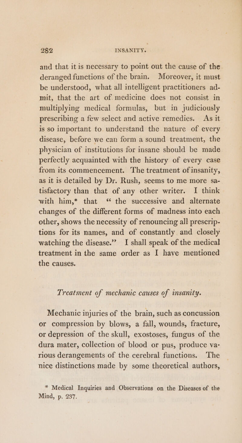 and that it is necessary to point out the cause of the deranged functions of the brain. Moreover, it must be understood, what all intelligent practitioners ad- mit, that the art of medicine does not consist in multiplying medical formulas, but in judiciously prescribing a few select and active remedies. As it is so important to understand the nature of every disease, before we can form a sound treatment, the physician of institutions for insane should be made perfectly acquainted with the history of every case from its commencement. The treatment of insanity, as it is detailed by Dr. Rush, seems to me more sa- tisfactory than that of any other writer. I think with him,* that ‘ the successive and alternate changes of the different forms of madness into each other, shows the necessity of renouncing all prescrip- tions for its names, and of constantly and closely watching the disease.” I shall speak of the medical treatment in the same order as I have mentioned the causes. Treatment of mechanic causes of insanity. Mechanic injuries of the brain, such as concussion or compression by blows, a fall, wounds, fracture, or depression of the skull, exostoses, fungus of the dura mater, collection of blood or pus, produce va- rious derangements of the cerebral functions. The nice distinctions made by some theoretical authors, * Medical Inquiries and Observations on the Diseases of the