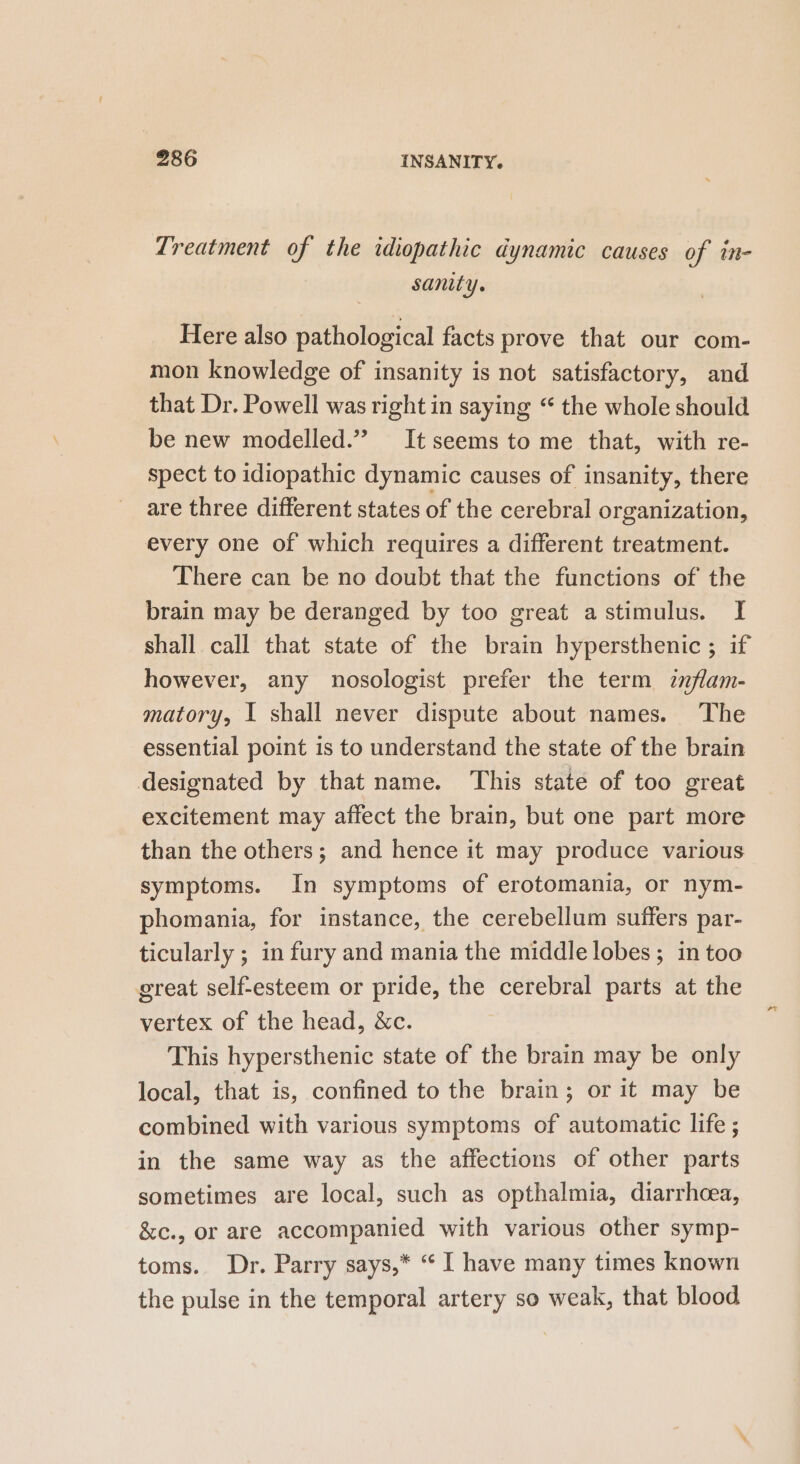 Treatment of the idiopathic dynamic causes of in- sanity. Here also pathological facts prove that our com- mon knowledge of insanity is not satisfactory, and that Dr. Powell was right in saying “ the whole should be new modelled.” It seems to me that, with re- spect to idiopathic dynamic causes of insanity, there are three different states of the cerebral organization, every one of which requires a different treatment. There can be no doubt that the functions of the brain may be deranged by too great astimulus. I shall call that state of the brain hypersthenic ; if however, any nosologist prefer the term znflam- matory, I shall never dispute about names. ‘The essential point is to understand the state of the brain designated by that name. This state of too great excitement may affect the brain, but one part more than the others; and hence it may produce various symptoms. In symptoms of erotomania, or nym- phomania, for instance, the cerebellum suffers par- ticularly ; in fury and mania the middle lobes ; in too great self-esteem or pride, the cerebral parts at the vertex of the head, &amp;c. This hypersthenic state of the brain may be only local, that is, confined to the brain; or it may be combined with various symptoms of automatic life ; in the same way as the affections of other parts sometimes are local, such as opthalmia, diarrhoea, &amp;c., or are accompanied with various other symp- toms. Dr. Parry says,* “ I have many times known the pulse in the temporal artery so weak, that blood