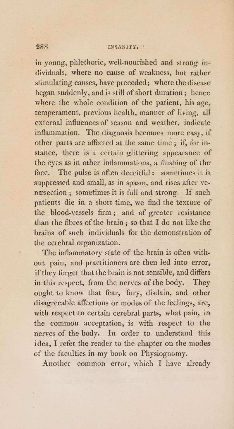 238 INSANITY. ° in young, phlethoric, well-nourished and strong in- dividuals, where no cause of weakness, but rather stimulating causes, have preceded; where the disease began suddenly, and is still of short duration; hence where the whole condition of the patient, his age, temperament, previous health, manner of living, all external influences of season and weather, indicate inflammation. The diagnosis becomes more easy, if other parts are affected at the same time ; if, for in- stance, there is a certain glittering appearance of the eyes as in other inflammations, a flushing of the face. ‘The pulse is often deceitful: sometimes it is suppressed and small, as in spasm, and rises after ve- nessection ; sometimes it is full and strong. If such patients die in a short time, we find the texture of the blood-vessels firm; and of greater resistance than the fibres of the brain ; so that I do not like the brains of such individuals for the demonstration of the cerebral organization. The inflammatory state of the brain is often with- out pain, and practitioners are then led into error, if they forget that the brain is not sensible, and differs in this respect, from the nerves of the body. ‘They ought to know that fear, fury, disdain, and other disagreeable affections or modes of the feelings, are, with respect to certain cerebral parts, what pain, in the common acceptation, is with respect to the nerves of the body. In order to understand this idea, I refer the reader to the chapter on the modes of the faculties in my book on Physiognomy. Another common error, which [I have already