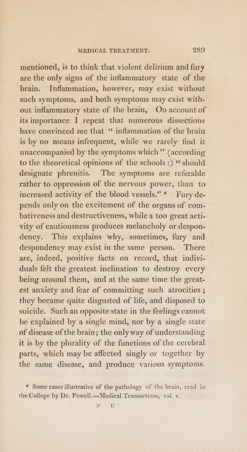 mentioned, is to think that violent delirium and fury are the only signs of the inflammatory state of the brain. Inflammation, however, may exist without such symptoms, and both symptoms may exist with- out inflammatory state of the brain, On account of its importance I repeat that numerous dissections have convinced me that “ inflammation of the brain is by no means infrequent, while we rarely~ find it unaccompanied by the symptoms which” (according to the theoretical opinions of the schools :) “ should designate phrenitis. The symptoms are referable rather to oppression of the nervous power, than to increased activity of the blood vessels.” * Fury de- pends only on the excitement of the organs of com- bativeness and destructiveness, while a too great acti- vity of cautiousness produces melancholy or despon- dency. This explains why, sometimes, fury and despondency may exist in the same person. ‘There are, indeed, positive facts on record, that indivi- duals felt the greatest inclination to destroy every being around them, and at the same time the great- est anxiety and fear of committing such atrocities ; they became quite disgusted of life, and disposed to suicide. Such an opposite state in the feelings cannot be explained by a single mind, nor by a single state of disease of the brain; the only way of understanding it is by the plurality of the functions of the cerebral parts, which may be affected singly or together by the same disease, and produce various symptoms. * Some cases illustrative of the pathology of the brain, read in the College by Dr. Powell._—Medical Transactions, vol. vy. yr U