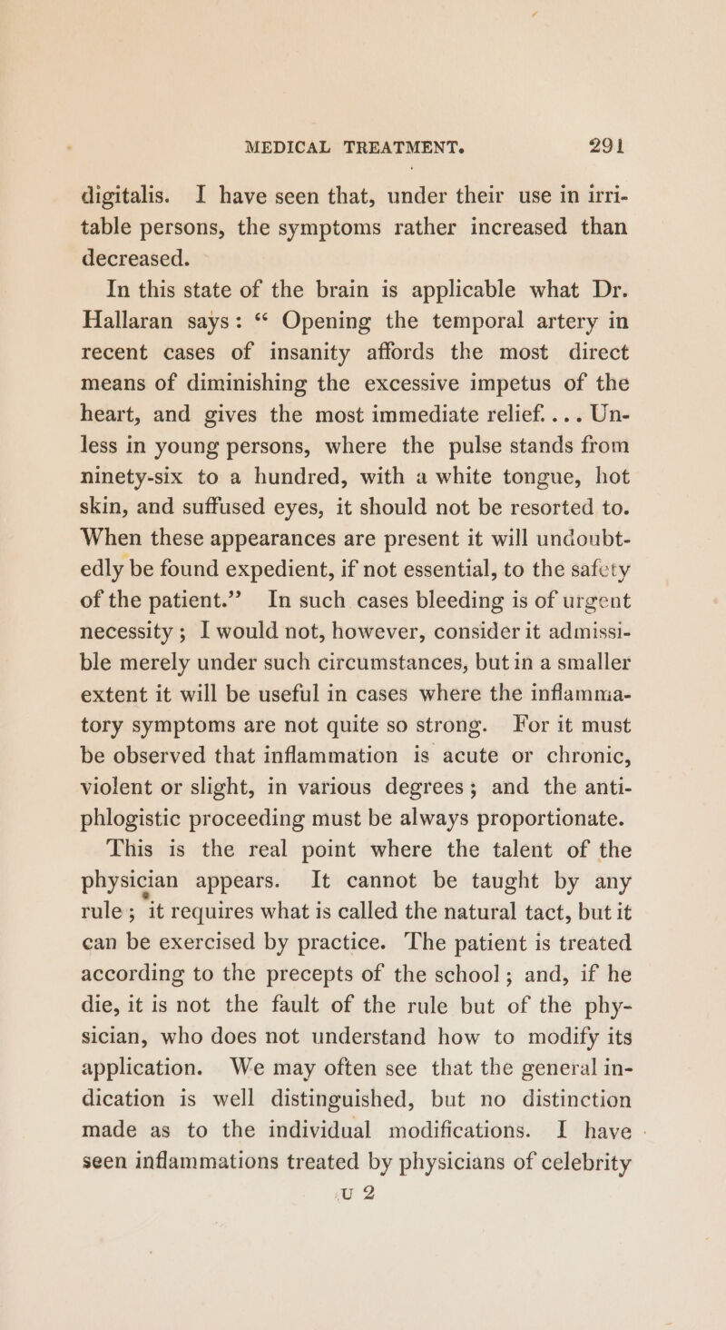 digitalis. I have seen that, under their use in irri- table persons, the symptoms rather increased than decreased. In this state of the brain is applicable what Dr. Hallaran says: ‘“ Opening the temporal artery in recent cases of insanity affords the most direct means of diminishing the excessive impetus of the heart, and gives the most immediate relief. ... Un- less in young persons, where the pulse stands from ninety-six to a hundred, with a white tongue, hot skin, and suffused eyes, it should not be resorted to. When these appearances are present it will undoubt- edly be found expedient, if not essential, to the safety of the patient.” In such cases bleeding is of urgent necessity ; [ would not, however, consider it admissi- ble merely under such circumstances, but in a smaller extent it will be useful in cases where the inflamma- tory symptoms are not quite so strong. For it must be observed that inflammation is acute or chronic, violent or slight, in various degrees; and the anti- phlogistic proceeding must be always proportionate. This is the real point where the talent of the physician appears. It cannot be taught by any rule; it requires what is called the natural tact, but it can be exercised by practice. ‘The patient is treated according to the precepts of the school; and, if he die, it is not the fault of the rule but of the phy- sician, who does not understand how to modify its application. We may often see that the general in- dication is well distinguished, but no distinction made as to the individual modifications. I have - seen inflammations treated by physicians of celebrity U2