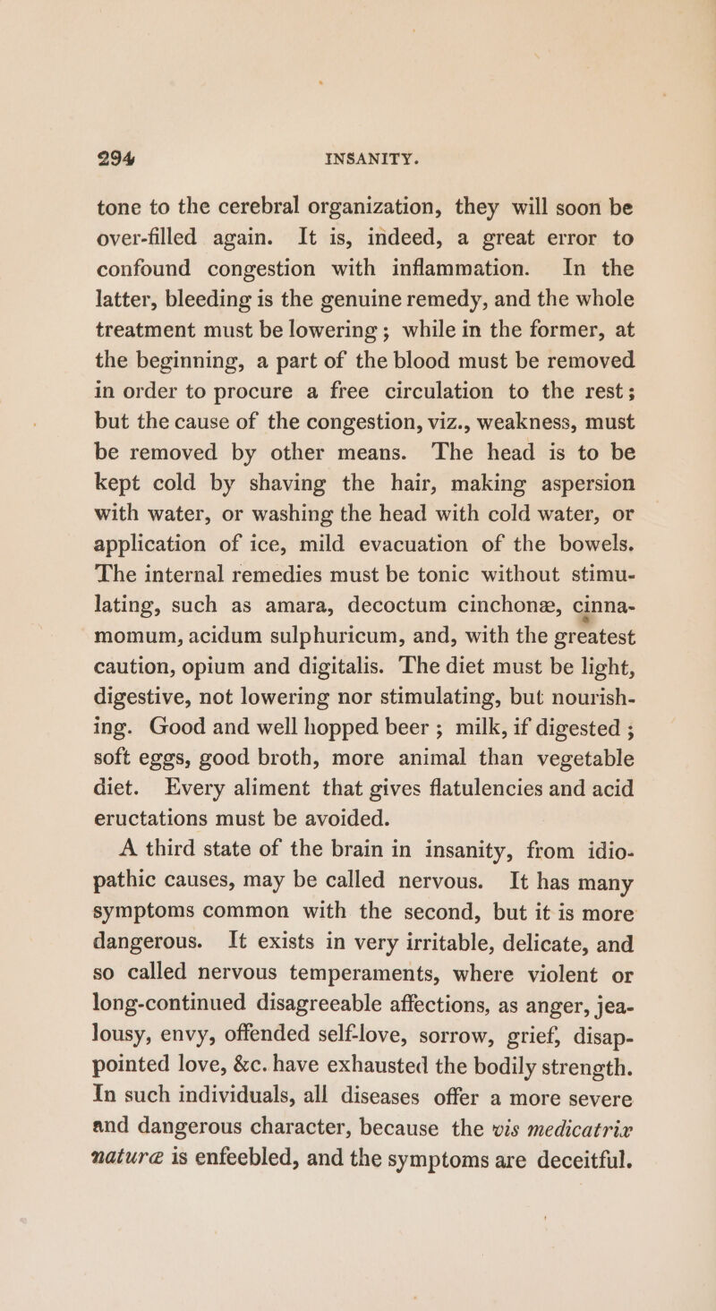 tone to the cerebral organization, they will soon be over-filled again. It is, indeed, a great error to confound congestion with inflammation. In the latter, bleeding is the genuine remedy, and the whole treatment must be lowering ; while in the former, at the beginning, a part of the blood must be removed in order to procure a free circulation to the rest; but the cause of the congestion, viz., weakness, must be removed by other means. The head is to be kept cold by shaving the hair, making aspersion with water, or washing the head with cold water, or application of ice, mild evacuation of the bowels. The internal remedies must be tonic without stimu- lating, such as amara, decoctum cinchone, cinna- momum, acidum sulphuricum, and, with the greatest caution, opium and digitalis. The diet must be light, digestive, not lowering nor stimulating, but nourish- ing. Good and well hopped beer ; milk, if digested ; soft eggs, good broth, more animal than vegetable diet. Every aliment that gives flatulencies and acid eructations must be avoided. A third state of the brain in insanity, from idio- pathic causes, may be called nervous. It has many symptoms common with the second, but it is more dangerous. It exists in very irritable, delicate, and so called nervous temperaments, where violent or long-continued disagreeable affections, as anger, jea- lousy, envy, offended self-love, sorrow, grief, disap- pointed love, &amp;c. have exhausted the bodily strength. In such individuals, all diseases offer a more severe and dangerous character, because the vis medicatrir nature is enfeebled, and the symptoms are deceitful.