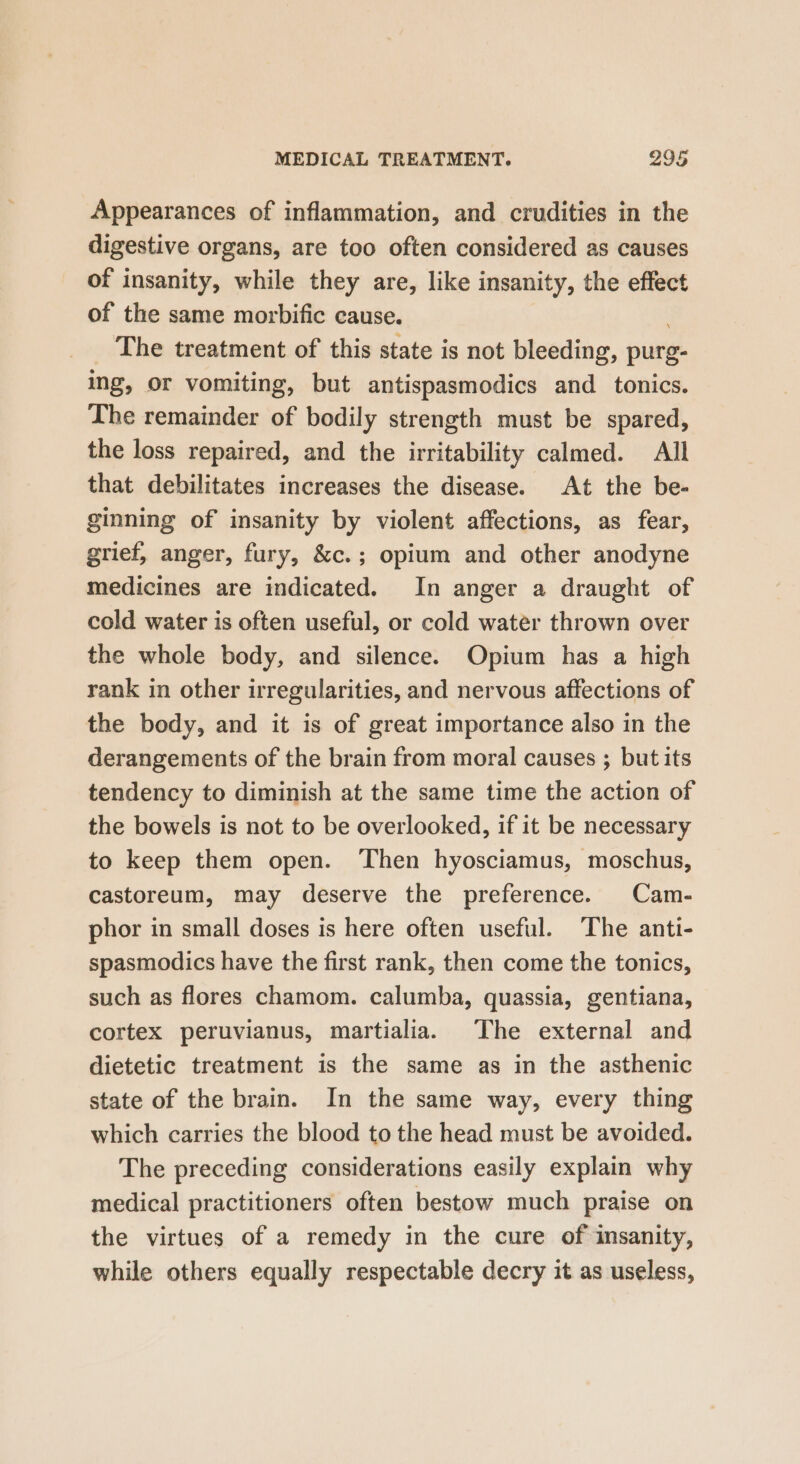 Appearances of inflammation, and crudities in the digestive organs, are too often considered as causes of insanity, while they are, like insanity, the effect of the same morbific cause. : The treatment of this state is not bleeding, purg- ing, or vomiting, but antispasmodics and tonics. The remainder of bodily strength must be spared, the loss repaired, and the irritability calmed. All that debilitates increases the disease. At the be- ginning of insanity by violent affections, as fear, grief, anger, fury, &amp;c.; opium and other anodyne medicines are indicated. In anger a draught of cold water is often useful, or cold water thrown over the whole body, and silence. Opium has a high rank in other irregularities, and nervous affections of the body, and it is of great importance also in the derangements of the brain from moral causes ; but its tendency to diminish at the same time the action of the bowels is not to be overlooked, if it be necessary to keep them open. Then hyosciamus, moschus, castoreum, may deserve the preference. Cam- phor in small doses is here often useful. The anti- spasmodics have the first rank, then come the tonics, such as flores chamom. calumba, quassia, gentiana, cortex peruvianus, martialia. The external and dietetic treatment is the same as in the asthenic state of the brain. In the same way, every thing which carries the blood to the head must be avoided. The preceding considerations easily explain why medical practitioners often bestow much praise on the virtues of a remedy in the cure of insanity, while others equally respectable decry it as useless,