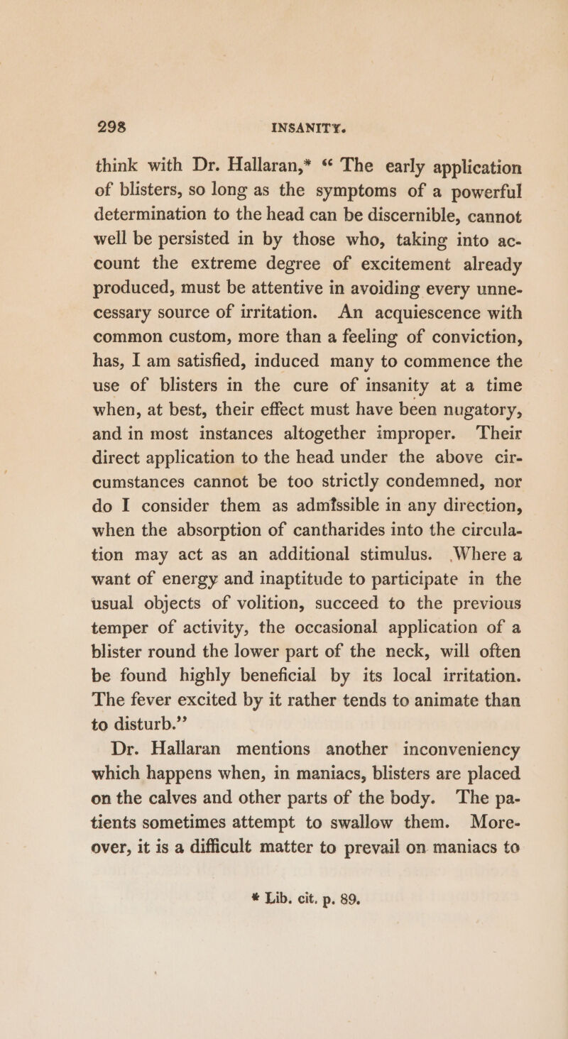 think with Dr. Hallaran,* “ The early application of blisters, so long as the symptoms of a powerful determination to the head can be discernible, cannot well be persisted in by those who, taking into ac- count the extreme degree of excitement already produced, must be attentive in avoiding every unne- cessary source of irritation. An acquiescence with common custom, more than a feeling of conviction, has, I am satisfied, induced many to commence the use of blisters in the cure of insanity at a time when, at best, their effect must have been nugatory, and in most instances altogether improper. ‘Their direct application to the head under the above cir- cumstances cannot be too strictly condemned, nor do I consider them as admissible in any direction, when the absorption of cantharides into the circula- tion may act as an additional stimulus. Where a want of energy and inaptitude to participate in the usual objects of volition, succeed to the previous temper of activity, the occasional application of a blister round the lower part of the neck, will often be found highly beneficial by its local irritation. The fever excited by it rather tends to animate than to disturb.” Dr. Hallaran mentions another inconveniency which happens when, in maniacs, blisters are placed on the calves and other parts of the body. ‘The pa- tients sometimes attempt to swallow them. More- over, it is a difficult matter to prevail on maniacs to * Lib. cit. p. 89,