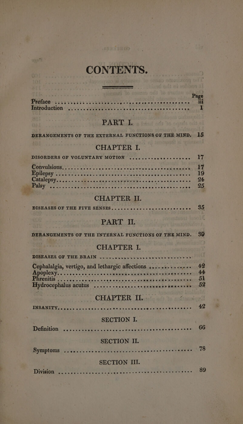 CONTENTS. Sarva ws Page Preface Ce ee creer eceseen rs eesenernseve iil Introduction .......... a A a De ts cd ate ig eee et aa PART I. DERANGEMENTS OF THE EXTERNAL FUNCTIONS OF THE MIND, 15 CHAPTER I. DISORDERS OF VOLUNTARY MOTION .....cccvccecsosecee LY Convulsions........ Ce Lae Sun heaintdlvbeded treet. BC RS val LN die 8 Sct gli cag eR PU RRR RA sie esctar eke tatatarcs 19 Catalepsy, &lt;. 4... . hese ep eee is PS Miley ph D4 get aley @eereeoereeeervoereeeeeevoeenpeweeeeeeseeoe eeee i eeeeenrevs ee 25 CHAPTER II. DISEASES OF THE FIVE SENSES....+.0+e--sseee- Lect oe adh aaae PART II. DERANGEMENTS OF THE INTERNAL FUNCTIONS OF THE MIND. 39 ; | CHAPTER I. DISEASES OF THE BRAIN ....... a aU eS ON: . Cephalalgia, Mesias and lethargic affections .....0.++-e++- 42 Apoplexy.. ° @eeoeoae e@eeoepeoeereeeeoeaeevrerne BGG2 SSH 44 DEAROTILIS 2. S cicin os oicine.c.0.0.90 soins s 9s CXMREND Stee kr SNONaN 5k Hydrocephais acutus nceresccescs.e 5.00 BOMEIEE DER KONE CHAPTER II. . 20: IMB AMER Yee oS oc. SER theta ola hs Ut wtotilanda, soaeetet ssa a’ simiaiets RL ; SECTION I. Definition eererece @eeexereeesneeete eorzrecvoeveereee ee se 9288 66 SECTION II reaptonis ye ya,. vs. SRR welt ore 6 errr TT Pee eat f SECTION III. DEW cha is Uke ote aoe. Dalies lotale's'«'« wor pinie 5, ww gE Baie ee