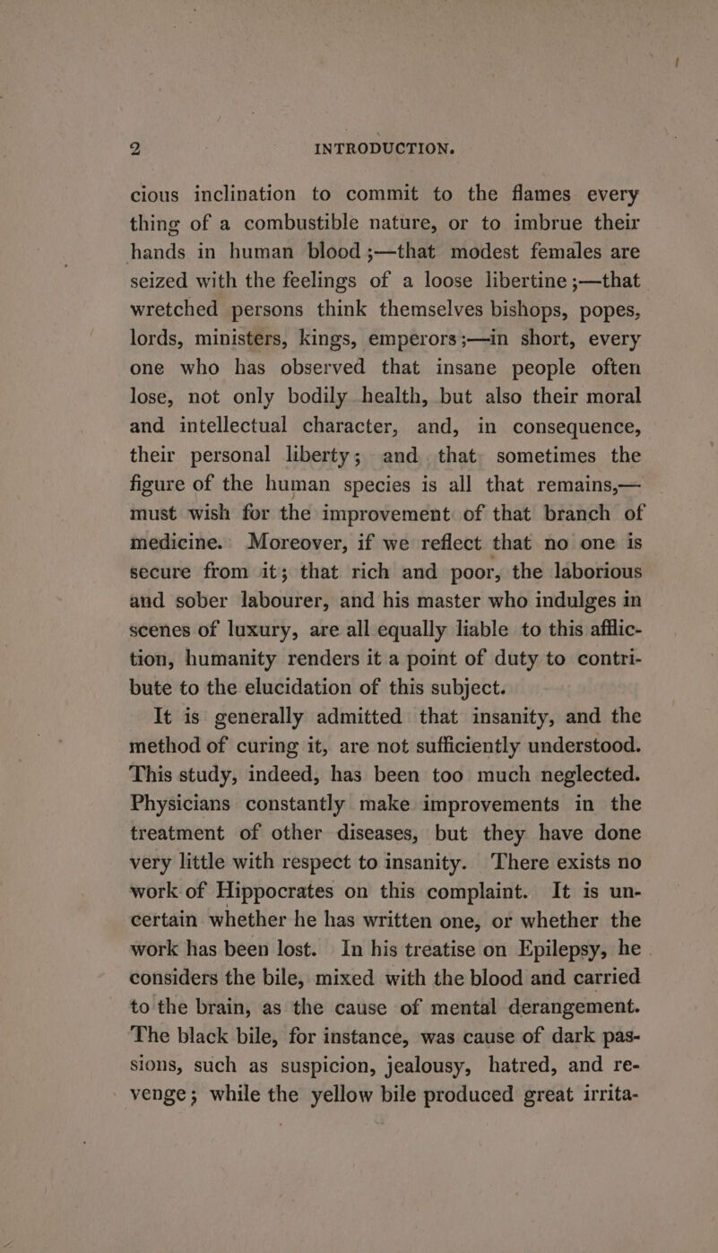 cious inclination to commit to the flames every thing of a combustible nature, or to imbrue their hands in human blood ;—that modest females are seized with the feelings of a loose libertine ;—that wretched persons think themselves bishops, popes, lords, ministers, kings, emperors ;—in short, every one who has observed that insane people often lose, not only bodily health, but also their moral and intellectual character, and, in consequence, their personal liberty; and. that. sometimes the figure of the human species is all that remains,— must wish for the improvement: of that branch of medicine.. Moreover, if we reflect that no one is secure from it; that rich and poor, the laborious and sober labourer, and his master who indulges in scenes of luxury, are all equally liable to this afilic- tion, humanity renders it a point of duty to contri- bute to the elucidation of this subject. It is generally admitted that insanity, and the method of curing it, are not sufficiently understood. This study, indeed, has been too much neglected. Physicians constantly make improvements in the treatment of other diseases, but they have done very little with respect to insanity. There exists no work of Hippocrates on this complaint. It is un- certain whether he has written one, or whether the work has been lost. In his treatise on Epilepsy, he . considers the bile, mixed with the blood and carried to the brain, as the cause of mental derangement. The black bile, for instance, was cause of dark pas- sions, such as suspicion, jealousy, hatred, and re- venge; while the yellow bile produced great irrita-