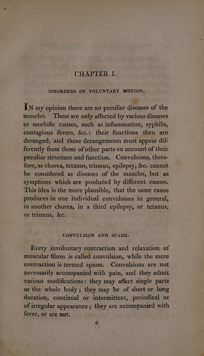 CHAPTER I. DISORDERS OF VOLUNTARY MOTION. In my opinion there are no peculiar diseases of the muscles. These are only affected by various diseases or morbific causes, such as inflammation, syphilis, contagious fevers, &amp;c.: their functions then are deranged, and these derangements must appear dif- ferently from those of other parts on account of their peculiar structure and function. Convulsions, there- fore, as chorea, tetanus, trismus, epilepsy, &amp;c. cannot be considered as diseases of the muscles, but as symptoms which are produced by different causes. This idea is the more plausible, that the same cause produces in one individual convulsions in general, in another chorea, in a third epilepsy, or tetanus, or trismus, &amp;c. \ - CONVULSION AND SPASM. Every involuntary contraction and relaxation of muscular fibres is called convulsion, while the mere contraction is termed spasm. Convulsions are not necessarily accompanied with pain, and they admit various modifications: they may affect single parts or the whole body ; they may be of short or long duration, continual or intermittent, periodical or of irregular appearance; they are accompanied with fever, or are not. c