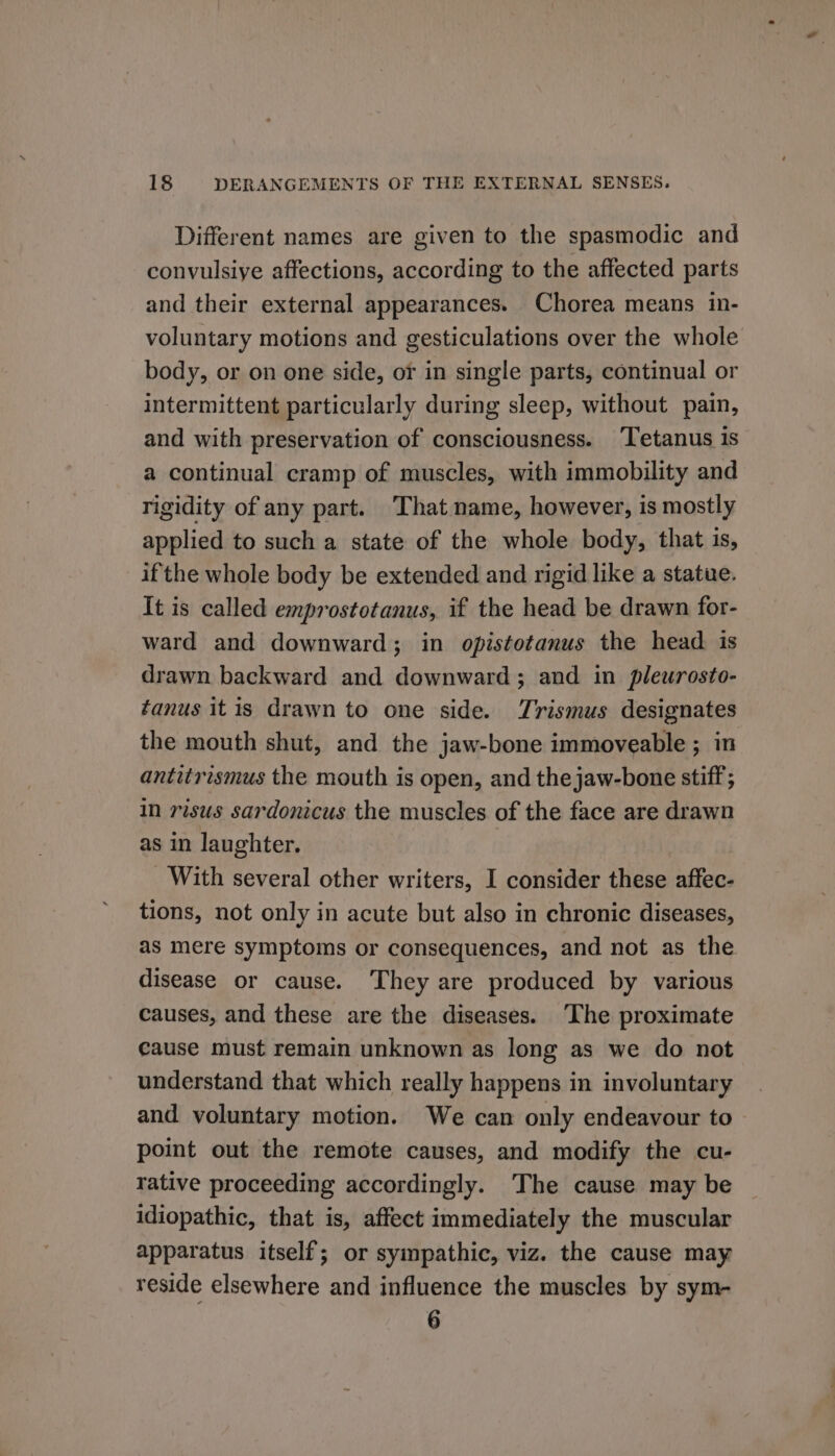 Different names are given to the spasmodic and convulsiye affections, according to the affected parts and their external appearances. Chorea means in- voluntary motions and gesticulations over the whole body, or on one side, or in single parts, continual or intermittent particularly during sleep, without pain, and with preservation of consciousness. ‘Tetanus is a continual cramp of muscles, with immobility and rigidity of any part. That name, however, is mostly applied to such a state of the whole body, that is, ifthe whole body be extended and rigid like a statue. It is called emprostotanus, if the head be drawn for- ward and downward; in opistotanus the head is drawn backward and downward; and in pleurosto- tanus itis drawn to one side. Trismus designates the mouth shut, and the jaw-bone immoveable ; in antitrismus the mouth is open, and the jaw-bone stiff; in risus sardonicus the muscles of the face are drawn as in laughter. With several other writers, I consider these affec- tions, not only in acute but also in chronic diseases, aS mere Symptoms or consequences, and not as the disease or cause. They are produced by various causes, and these are the diseases. ‘The proximate cause must remain unknown as long as we do not understand that which really happens in involuntary and voluntary motion. We can only endeavour to point out the remote causes, and modify the cu- rative proceeding accordingly. The cause may be idiopathic, that is, affect immediately the muscular apparatus itself; or sympathic, viz. the cause may reside elsewhere and influence the muscles by sym- 6