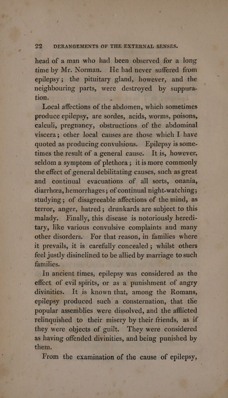 head of a man who had been observed for a long time by Mr. Norman. He had never suffered from epilepsy ; the pituitary gland, however, and the neighbouring parts, were destroyed by suppura- tion. y | Local affections of the abdomen, which sometimes produce epilepsy, are sordes, acids, worms, poisons, calculi, pregnancy, obstructions of the abdominal viscera; other local causes are those which I have quoted as producing convulsions. Epilepsy is some- times the result of a general cause. It is, however, seldom a symptom of plethora; itis more commonly the effect of general debilitating causes, such as great and continual evacuations of all sorts, onania, diarrhoea, hemorrhages; of continual night-watching; studying; of disagreeable affections of the mind, as terror, anger, hatred; drunkards are subject to this malady. Finally, this disease is notoriously heredi- tary, like various convulsive complaints and many other disorders. For that reason, in families where it prevails, it is carefully concealed ; whilst others feel justly disinclined to be allied by marriage to such families. | In ancient times, epilepsy was considered as the effect of evil spirits, or as a punishment of angry divinities. It is known that, among the Romans, epilepsy produced such a consternation, that the popular assemblies were dissolved, and the afflicted relinquished to their misery by their friends, as if they were objects of guilt. They were considered as having offended divinities, and being punished by them. From the examination of the cause of epilepsy,