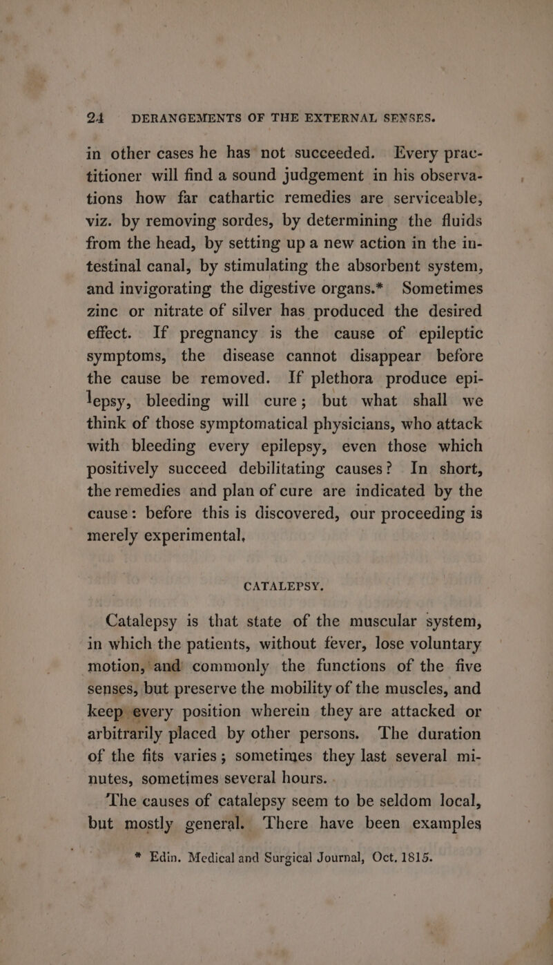 in other cases he has not succeeded. Every prac- titioner will find a sound judgement in his observa- tions how far cathartic remedies are serviceable, viz. by removing sordes, by determining the fluids from the head, by setting up a new action in the in- testinal canal, by stimulating the absorbent system, and invigorating the digestive organs.* Sometimes zinc or nitrate of silver has produced the desired effect. If pregnancy is the cause of epileptic symptoms, the disease cannot disappear before the cause be removed. If plethora produce epi- lepsy, bleeding will cure; but what shall we think of those symptomatical physicians, who attack with bleeding every epilepsy, even those which positively succeed debilitating causes? In_ short, the remedies and plan of cure are indicated by the cause: before this is discovered, our proceeding is merely experimental, CATALEPSY. Catalepsy is that state of the muscular system, in which the patients, without fever, lose voluntary motion, and’ commonly the functions of the five senses, but preserve the mobility of the muscles, and keep every position wherein they are attacked or arbitrarily placed by other persons. The duration of the fits varies; sometimes they last several mi- nutes, sometimes several hours. . The causes of catalepsy seem to be seldom local, but mostly general. There have been examples * Edin. Medical and Surgical Journal, Oct, 1815.