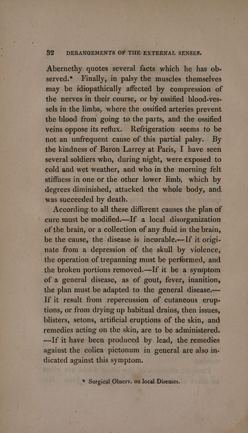 Abernethy quotes several facts which he has ob- served.* Finally, in palsy the muscles themselves may be idiopathically affected by compression of the nerves in their course, or by ossified blood-ves- sels in the limbs, where the ossified arteries prevent the blood from going to the parts, and the ossified veins oppose its reflux. Refrigeration seems to be not an unfrequent cause of this partial palsy. By the kindness of Baron Larrey at Paris, I have seen several soldiers who, during night, were exposed to cold and wet weather, and who in the morning felt stiffness in one or the other lower hmb, which by degrees diminished, attacked the whole body, and. was succeeded by death. According to all these different causes the plan of cure must be modified.—If a local disorganization of the brain, or a collection of any fluid in the brain, be the cause, the disease is incurable.—If it origi- nate from a depression of the skull by violence, the operation of trepanning must be performed, and the broken portions removed.—If it be a symptom of a general disease, as of gout, fever, inanition; the plan must be adapted to the general disease.— If it result from repercussion of cutaneous erup- tions, or from drying up habitual drains, then issues, blisters, setons, artificial eruptions of the skin, and remedies acting on the skin, are to be administered. —If it have been produced by lead, the remedies against the colica pictonum in general are also in- dicated against this symptom. * Surgical Observ. on local Diseases.