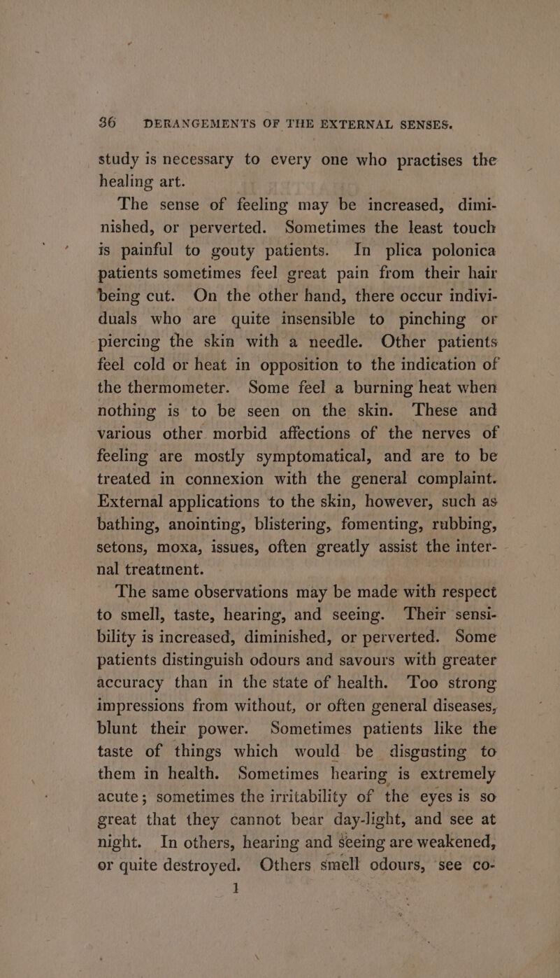 study is necessary to every one who practises the healing art. The sense of feeling may be increased, dimi- nished, or perverted. Sometimes the least touch is painful to gouty patients. In plica polonica patients sometimes feel great pain from their hair being cut. On the other hand, there occur indivi- duals who are quite insensible to pinching or piercing the skin with a needle. Other patients feel cold or heat in opposition to the indication of the thermometer. Some feel a burning heat when nothing is to be seen on the skin. ‘These and various other morbid affections of the nerves of feeling are mostly symptomatical, and are to be treated in connexion with the general complaint. External applications to the skin, however, such as bathing, anointing, blistering, fomenting, rubbing, setons, moxa, issues, often greatly assist the inter- - nal treatment. The same observations may be made with respect to smell, taste, hearing, and seeing. ‘Their sensi- bility is increased, diminished, or perverted. Some patients distinguish odours and savours with greater accuracy than in the state of health. Too strong impressions from without, or often general diseases, blunt their power. Sometimes patients like the taste of things which would be disgusting to them in health. Sometimes hearing is extremely acute; sometimes the irritability of the eyes is so great that they cannot bear day-light, and see at night. In others, hearing and seeing are weakened, or quite destroyed. Others smell odours, see co- i |