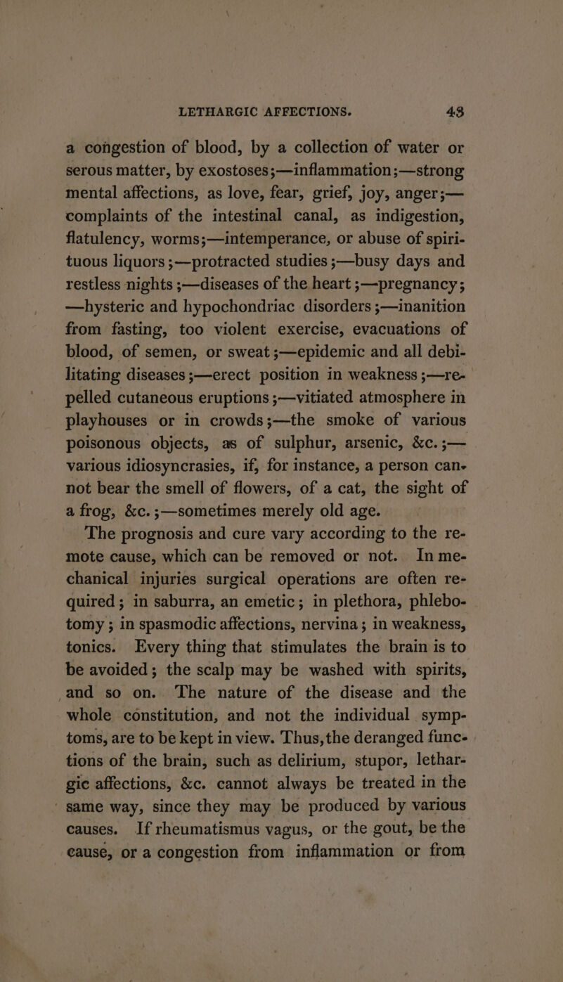 a congestion of blood, by a collection of water or serous matter, by exostoses ;—inflammation ;—strong mental affections, as love, fear, grief, joy, anger;— complaints of the intestinal canal, as indigestion, flatulency, worms;—intemperance, or abuse of spiri- tuous liquors ;—protracted studies ;—busy days and restless nights ;—diseases of the heart ;—pregnancy; —hysteric and hypochondriac disorders ;—inanition from fasting, too violent exercise, evacuations of blood, of semen, or sweat ;—epidemic and all debi- litating diseases ;—erect position in weakness ;—re- pelled cutaneous eruptions ;—vitiated atmosphere in playhouses or in crowds;—the smoke of various poisonous objects, as of sulphur, arsenic, &amp;c. er various idiosyncrasies, if, for instance, a person can- not bear the smell of flowers, of a cat, the sight of a frog, &amp;c.;—sometimes merely old age. The prognosis and cure vary according to the re- mote cause, which can be removed or not. In me- chanical injuries surgical operations are often re- quired; in saburra, an emetic; in plethora, phlebo- tomy ; in spasmodic affections, nervina; in weakness, tonics. Every thing that stimulates the brain is to be avoided; the scalp may be washed with spirits, and so on. The nature of the disease and the whole constitution, and not the individual symp- toms, are to be kept in view. Thus, the deranged func- tions of the brain, such as delirium, stupor, lethar- gic affections, &amp;c. cannot always be treated in the same way, since they may be produced by various causes. If rheumatismus vagus, or the gout, be the - eause, or a congestion from inflammation or from