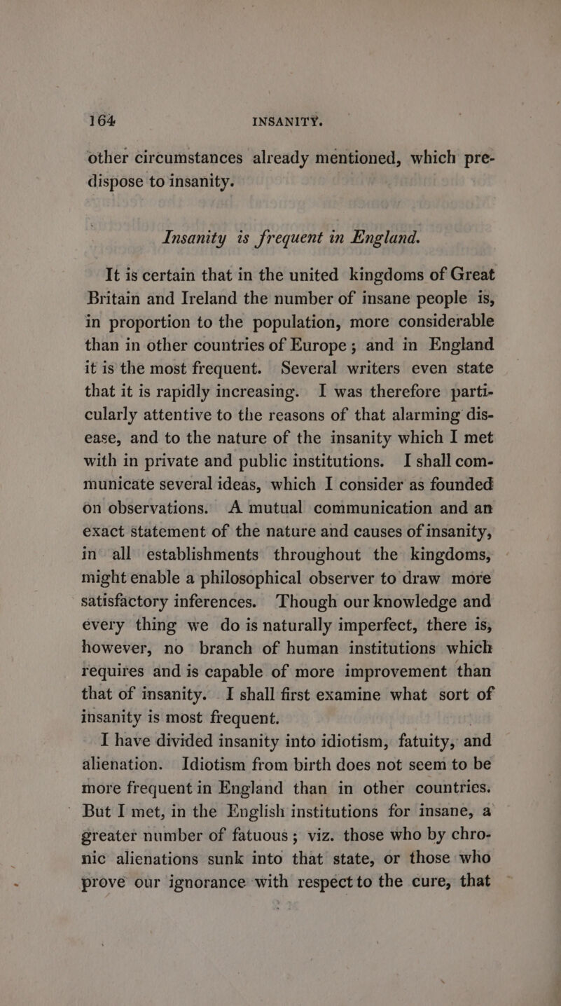 other circumstances already mentioned, which pre- dispose to insanity. Insanity is frequent in England. It is certain that in the united kingdoms of Great Britain and Ireland the number of insane people 1s, in proportion to the population, more considerable than in other countries of Europe ; and in England it is the most frequent. Several writers even state that it is rapidly increasing. I was therefore parti- cularly attentive to the reasons of that alarming dis- ease, and to the nature of the insanity which I met with in private and public institutions. I shall com- municate several ideas, which I consider as founded on observations. A mutual communication and an exact statement of the nature and causes of insanity, in all establishments throughout the kingdoms, might enable a philosophical observer to draw more satisfactory inferences. ‘Though our knowledge and every thing we do is naturally imperfect, there is, however, no branch of human institutions which requires and is capable of more improvement than that of insanity. I shall first examine what sort of insanity is most frequent. I have divided insanity into idiotism, fatuity, and alienation. Idiotism from birth does not seem to be more frequent in England than in other countries. ~ But I met, in the English institutions for insane, a greater number of fatuous; viz. those who by chro- nic alienations sunk into that state, or those who prove our ignorance with respect to the cure, that