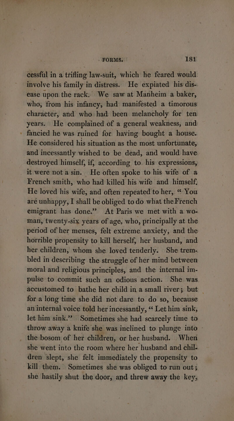 cessful in a trifling law-suit, which he feared would: involve his family in distress. He expiated his dis- ease upon the rack. We saw at Manheim a baker, who, from his infancy, had manifested a timorous character, and who had been melancholy for ten years. He complained of a general weakness, and ' fancied he was ruined for having bought a house. He considered his situation as the most unfortunate, and incessantly wished to be dead, and would have destroyed himself, if, according, to. his: expressions, it were not asin. He often spoke to his wife of a French smith, who had killed his wife and himself. He loved his wife, and often repeated to her, “ You are unhappy, I shall be obliged todo what the French emigrant. has done.’”’ At Paris we met with a wo- man, twenty-six years of age, who, principally at the period of her menses, felt extreme anxiety, and the horrible propensity to kill herself, her husband, and her children, whom she loved tenderly. She trem. bled in describing the struggle of her mind between moral and religious principles, and the internal im- pulse to commit such an odious action. She was accustomed to bathe her child in a small river; but _ for a long time she did not dare to do so, because an internal voice told her incessantly, “ Let him sink, let him sink.”” Sometimes she had scarcely time to throw away a knife she was inclined to plunge into » the bosom of her children, or her husband. When she went into the room where her husband and chil- dren slept, she felt immediately the propensity to kill them. Sometimes she was obliged to run out; she hastily shut the door, and threw away the key,