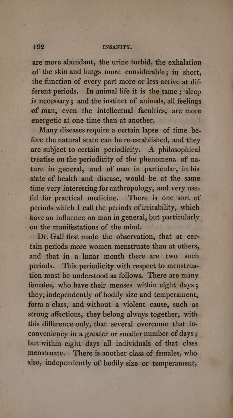 are more abundant, the urine turbid, the exhalation of the skin and lungs more considerable; in short, the function of every part more or less active at dif- ferent periods. In animal life it is the same ; ‘sleep is necessary ; and the instinct of animals, all feelings of man, even the intellectual faculties, are more energetic at one time than at another. Many diseases require a certain lapse of time.be- fore the natural state can be re-established, and they are subject to certain periodicity. A philosophical treatise on the periodicity of the phenomena of na- ture in general, and of man in particular, in his state of health and disease, would be at the same time very interesting for anthropology, and very use- ful for practical medicine. There is one ‘sort of periods which I call the periods of irritability, which have an influence on man in general, but particularly on the manifestations of the mind. Dr. Gall first made the observation, that at cer- tain periods more women menstruate than at others, and that in a lunar month there are two such periods. This periodicity with respect to menstrua- tion must be understood as follows. ‘There are many. females, who have their menses within eight days ; they, independently of bodily size and temperament, form a class, and without a violent cause, such ‘as strong affections, they belong always together, with this difference only, that several overcome that in- conveniency in a greater or smaller number of days ; but within eight days all individuals of that class menstruate. . ‘There is another class of females, who also, independently of bodily size or temperament,