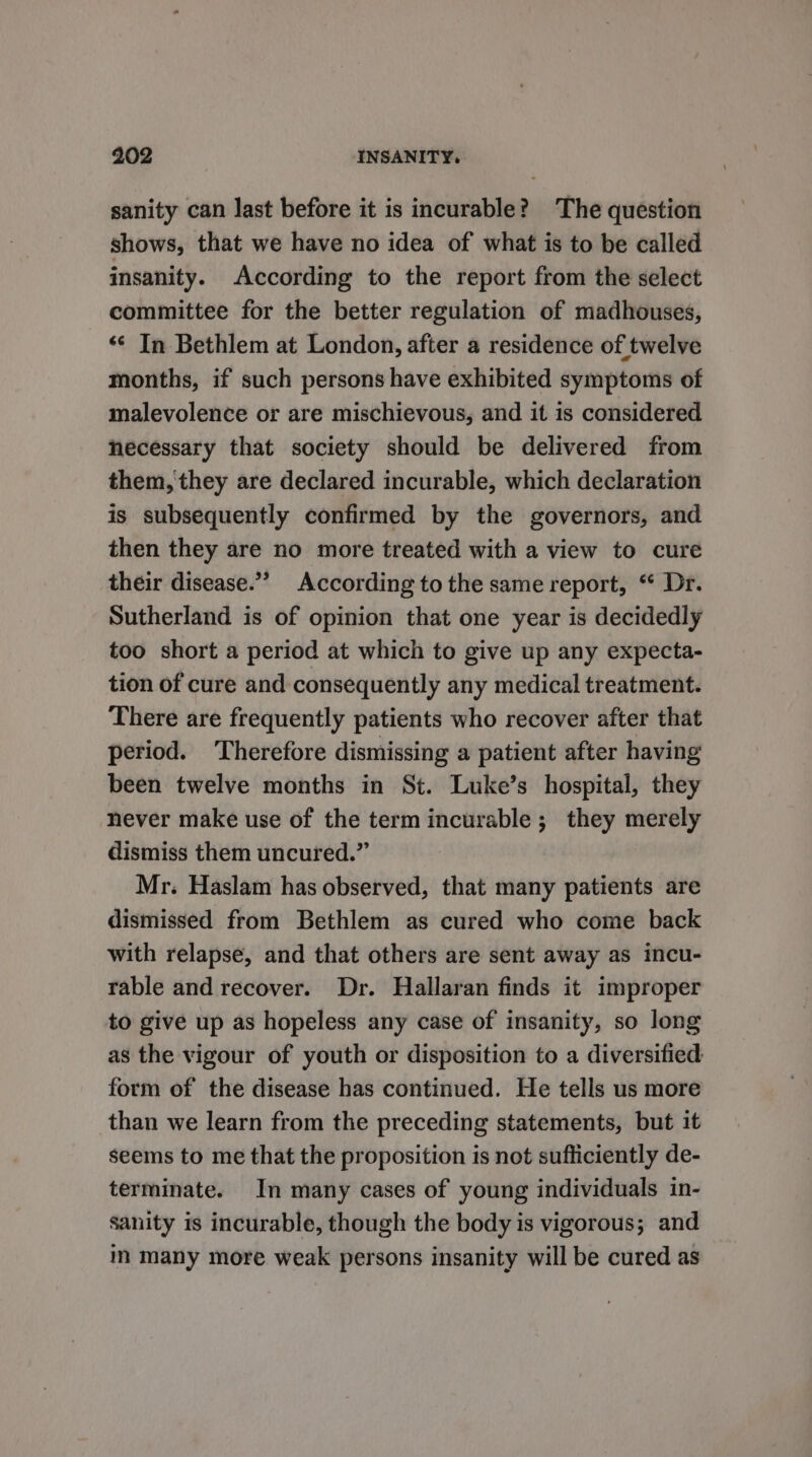 sanity can last before it is incurable? The question shows, that we have no idea of what is to be called insanity. According to the report from the select committee for the better regulation of madhouses, “¢ In Bethlem at London, after a residence of twelve months, if such persons have exhibited symptoms of malevolence or are mischievous, and it is considered necessary that society should be delivered from them, they are declared incurable, which declaration is subsequently confirmed by the governors, and then they are no more treated with a view to cure their disease.”” According to the same report, “ Dr. Sutherland is of opinion that one year is decidedly too short a period at which to give up any expecta- tion of cure and consequently any medical treatment. There are frequently patients who recover after that period. Therefore dismissing a patient after having been twelve months in St. Luke’s hospital, they never make use of the term incurable ; they merely dismiss them uncured.” Mr. Haslam has observed, that many patients are dismissed from Bethlem as cured who come back with relapse, and that others are sent away as incu- rable and recover. Dr. Hallaran finds it improper to give up as hopeless any case of insanity, so long as the vigour of youth or disposition to a diversified form of the disease has continued. He tells us more than we learn from the preceding statements, but it seems to me that the proposition is not sufficiently de- terminate. In many cases of young individuals in- sanity is incurable, though the body is vigorous; and in many more weak persons insanity will be cured as