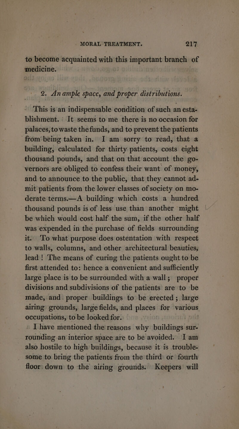 to become acquainted with this important branch of ee: 2. Anample space, and proper distributions. This is an indispensable condition of such an esta- blishment. ' It seems to me there is no occasion for palaces, to waste the funds, and to prevent the patients from’ being taken in. I am sorry to read, that a building, calculated for thirty patients, costs eight thousand pounds, and that on that account the go- vernors are obliged to confess their want of money, and to announce to the public, that they cannot ad- mit patients from the lower classes of society on mo- derate terms.—A building which costs a hundred thousand pounds is of less use than another might be which would cost half the sum, if the other half was expended in the purchase of fields surrounding it. ‘To what purpose does ostentation with respect to walls, columns, and other architectural beauties, lead ! The means of curing the patients ought to be first attended to: hence a convenient and sufficiently large place is to be surrounded with a wall; proper divisions and subdivisions of the patients are ‘to be made, and. proper buildings to be erected ; large airing grounds, large fields, and places for various occupations, to be looked for. . t Pe » I have mentioned the reasons why buildings sur- rounding an interior space‘are to be avoided. I am also hostile to high buildings, because it is trouble- some to bring the patients from the third or fourth floor. down to the airing grounds. Keepers will