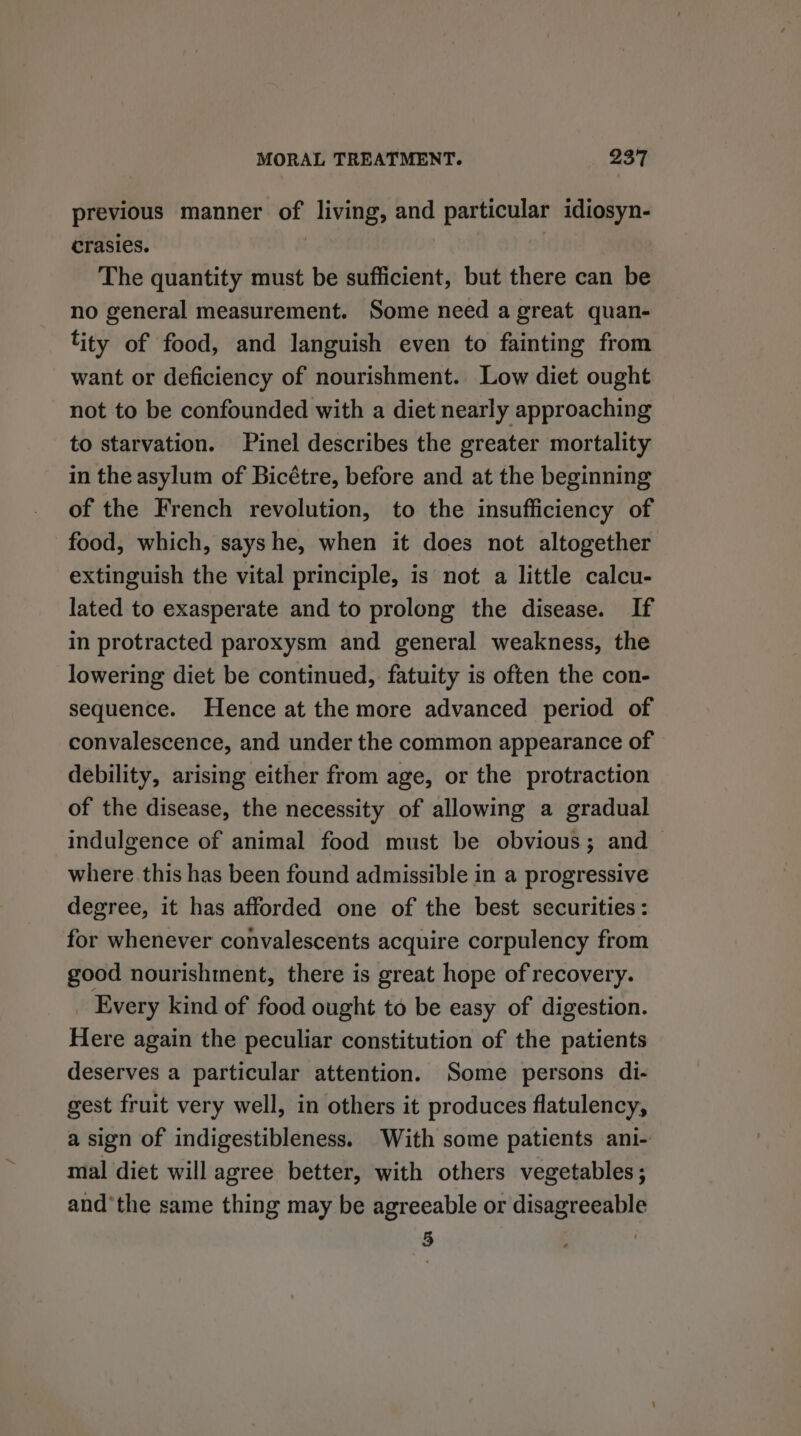 previous manner of living, and particular idiosyn- crasies. | The quantity must be sufficient, but there can be no general measurement. Some need a great quan- ity of food, and languish even to fainting from want or deficiency of nourishment. Low diet ought not to be confounded with a diet nearly approaching to starvation. Pinel describes the greater mortality in the asylum of Bicétre, before and at the beginning of the French revolution, to the insufficiency of food, which, sayshe, when it does not altogether extinguish the vital principle, is not a little calcu- lated to exasperate and to prolong the disease. If in protracted paroxysm and general weakness, the lowering diet be continued, fatuity is often the con- sequence. Hence at the more advanced period of convalescence, and under the common appearance of debility, arising either from age, or the protraction of the disease, the necessity of allowing a gradual indulgence of animal food must be obvious; and where this has been found admissible in a progressive degree, it has afforded one of the best securities: for whenever convalescents acquire corpulency from good nourishment, there is great hope of recovery. Every kind of food ought to be easy of digestion. Here again the peculiar constitution of the patients deserves a particular attention. Some persons di- gest fruit very well, in others it produces flatulency, a sign of indigestibleness. With some patients ani- mal diet will agree better, with others vegetables; andthe same thing may be agreeable or disagreeable 5 3