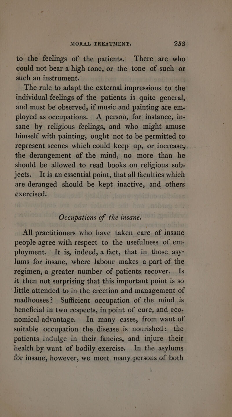 to the feelings of the patients. There are who could not bear a high tone, or the tone of such or such an instrument. The rule to adapt the external impressions to the individual feelings of the patients is quite general, and must be observed, if music and painting are em- ployed as occupations. A person, for instance, in- sane by religious feelings, and who might amuse himself with painting, ought not to be permitted to represent scenes which could keep up, or increase,. the derangement of the mind, no more than he should be allowed to read books on religious sub- jects. Itis an essential point, that all faculties which are deranged should be kept inactive, and others exercised. Occupations of the insane. All practitioners who have taken care of insane people agree with respect to the usefulness of em- ployment. It is, indeed, a fact, that in those. asy- lums for insane, where labour makes a part of the regimen, a greater number of patients recover. Is it then not surprising that this important point is so little attended to in the erection and management of madhouses? Sufficient occupation of the mind is beneficial in two respects, in point of cure, and eco- nomical advantage. In many cases, from want of suitable occupation the disease is nourished: the patients indulge in their fancies, and injure their health by want of bodily exercise. In the asylums for insane, however, we meet many-persons of both