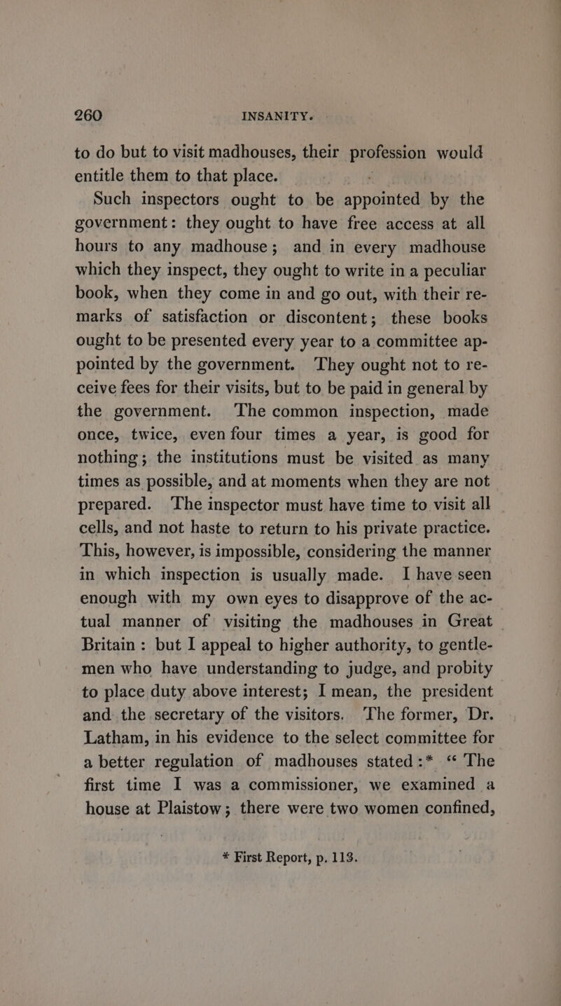 to do but to visit madhouses, their sp would entitle them to that place. Such inspectors ought to be appuinigel by the government: they ought to have free access at all hours to any madhouse; and in every madhouse which they inspect, they ought to write in a peculiar book, when they come in and go out, with their re- marks of satisfaction or discontent; these books ought to be presented every year to a committee ap- pointed by the government. They ought not to re- ceive fees for their visits, but to be paid in general by the government. ‘The common inspection, made once, twice, evenfour times a year, is good for nothing; the institutions must be visited as many times as possible, and at moments when they are not prepared. The inspector must have time to visit all cells, and not haste to return to his private practice. This, however, is impossible, considering the manner in which inspection is usually made. I have seen enough with my own eyes to disapprove of the ac- tual manner of visiting the madhouses in Great Britain : but I appeal to higher authority, to gentle- men who have understanding to judge, and probity to place duty above interest; I mean, the president and the secretary of the visitors. The former, Dr. Latham, in his evidence to the select committee for a better regulation of madhouses stated:* ‘ The first time I was a commissioner, we examined a house at Plaistow; there were two women confined,