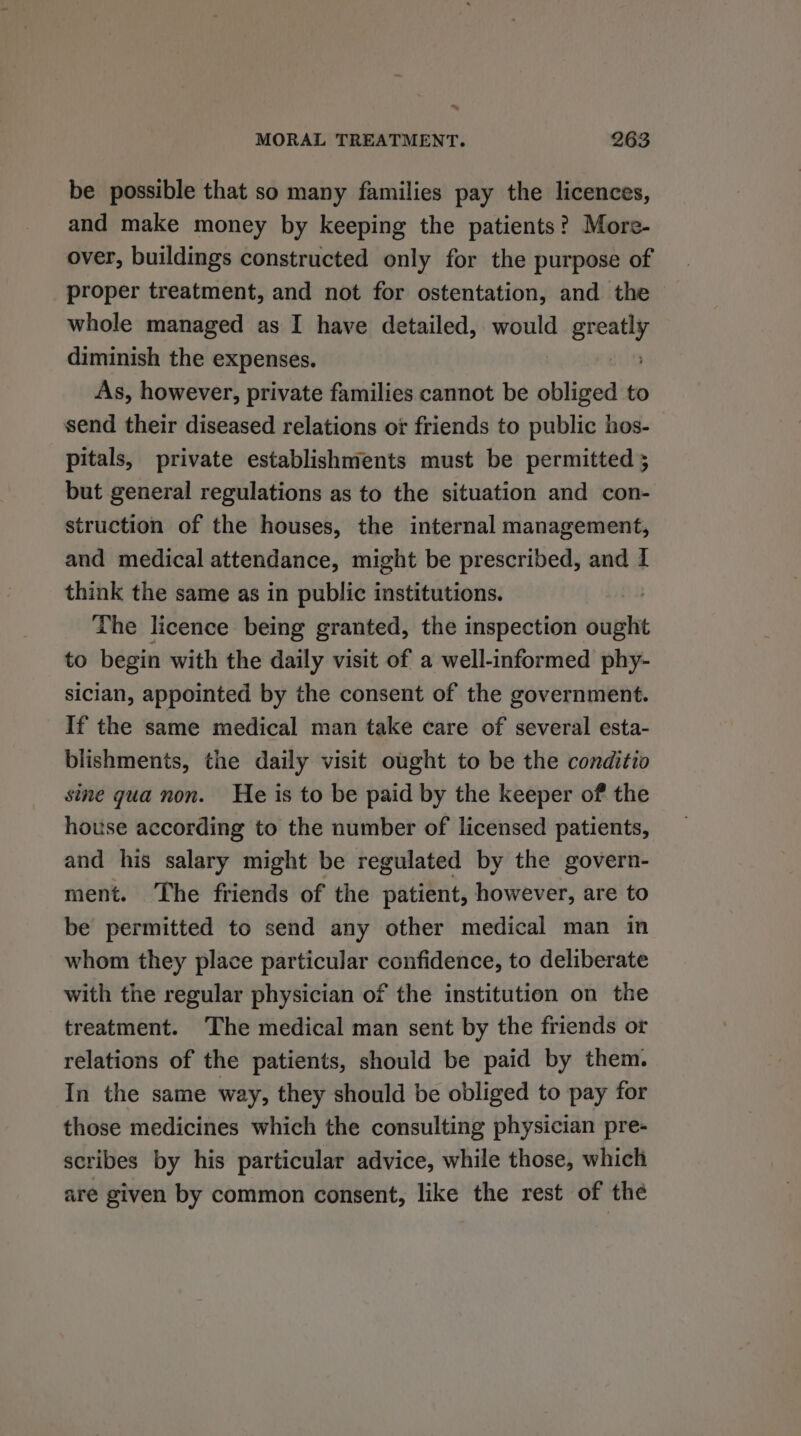 _ MORAL TREATMENT. 263 be possible that so many families pay the licences, and make money by keeping the patients? More- over, buildings constructed only for the purpose of proper treatment, and not for ostentation, and the whole managed as I have detailed, would greatly diminish the expenses. neg As, however, private families cannot be obliged to send their diseased relations or friends to public hos- pitals, private establishments must be permitted 5 but general regulations as to the situation and con- struction of the houses, the internal management, and medical attendance, might be prescribed, and 1 think the same as in public institutions. | The licence being granted, the inspection ought to begin with the daily visit of a well-informed phy- sician, appointed by the consent of the government. If the same medical man take care of several esta- blishments, the daily visit ought to be the conditio sine gua non. He is to be paid by the keeper of the house according to the number of licensed patients, and his salary might be regulated by the govern- ment. The friends of the patient, however, are to be permitted to send any other medical man in whom they place particular confidence, to deliberate with tie regular physician of the institution on the treatment. ‘The medical man sent by the friends or relations of the patients, should be paid by them. In the same way, they should be obliged to pay for those medicines which the consulting physician pre- scribes by his particular advice, while those, which are given by common consent, like the rest of the