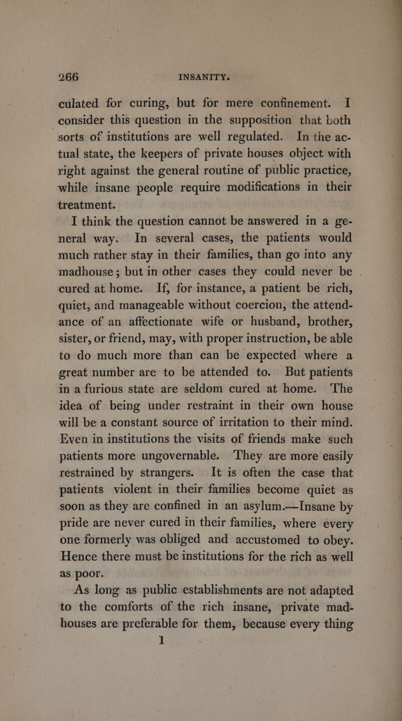 culated for curing, but for mere confinement. I consider this question in the supposition that both sorts or institutions are well regulated. In the ac- tual state, the keepers of private houses object with right against the general routine of public practice, while insane people require modifications in their treatment. I think the question cannot be answered in a ge- neral way. In several cases, the patients would much rather stay in their families, than go into any madhouse; but in other cases they could never be | cured at home. If, for instance, a patient be rich, quiet, and manageable without coercion, the attend- ance of an affectionate wife or husband, brother, sister, or friend, may, with proper instruction, be able to do much more than can be expected where a great number are to be attended to. But patients in a furious state are seldom cured at home. The idea of being under restraint in their own house will be a constant source of irritation to their mind. Even in institutions the visits of friends make such patients more ungovernable. ‘hey are more easily restrained by strangers. It is often the case that patients violent in their families become quiet as soon as they are confined in an asylum.—Insane by pride are never cured in their families, where every one formerly was obliged and accustomed to obey. Hence there must be institutions for the rich as well as poor. As long as public establishments are not adapted to the comforts of the rich insane, private mad- houses are preferable for them, because every thing 1