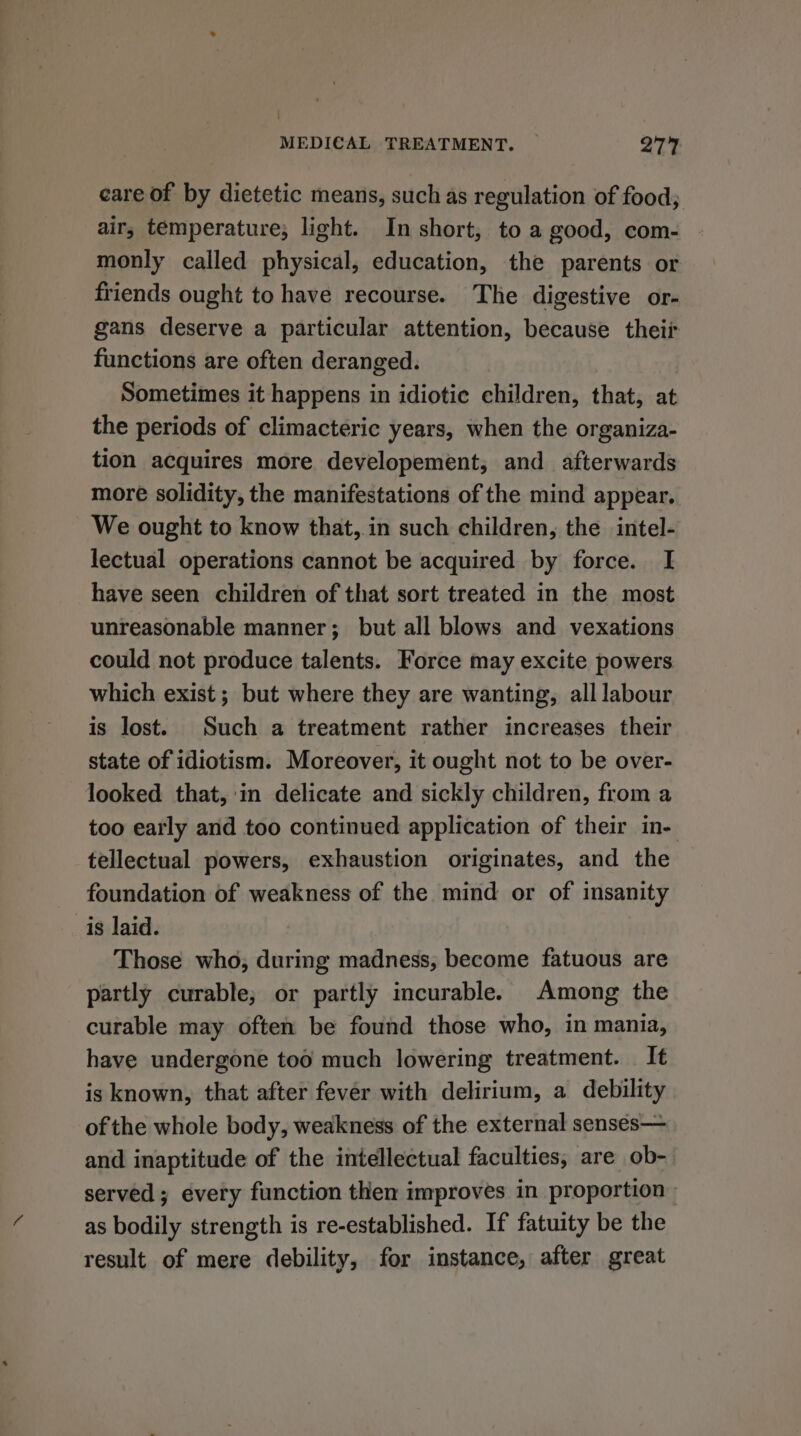 care of by dietetic means, such as regulation of food; air; temperature; light. In short, to a good, com- monly called physical, education, the parents or friends ought to have recourse. The digestive or- gans deserve a particular attention, because theii functions are often deranged. Sometimes it happens in idiotic children, that, at the periods of climacteric years, when the organiza- tion acquires more developement, and afterwards more solidity, the manifestations of the mind appear. We ought to know that, in such children, the intel- lectual operations cannot be acquired by force. I have seen children of that sort treated in the most unreasonable manner; but all blows and vexations could not produce talents. Force may excite powers which exist; but where they are wanting, all labour is lost. Such a treatment rather increases their state of idiotism. Moreover, it ought not to be over- looked that, in delicate and sickly children, from a too early and too continued application of their in- tellectual powers, exhaustion originates, and the foundation of weakness of the mind or of insanity is laid. Those who, during madness, become fatuous are partly curable; or partly incurable. Among the curable may often be found those who, in mania, have undergone too much lowering treatment. It is known, that after fever with delirium, a debility of the whole body, weakness of the external sensés— and inaptitude of the intellectual faculties, are ob- served; every function then improves in proportion» as bodily strength is re-established. If fatuity be the result of mere debility, for instance, after great