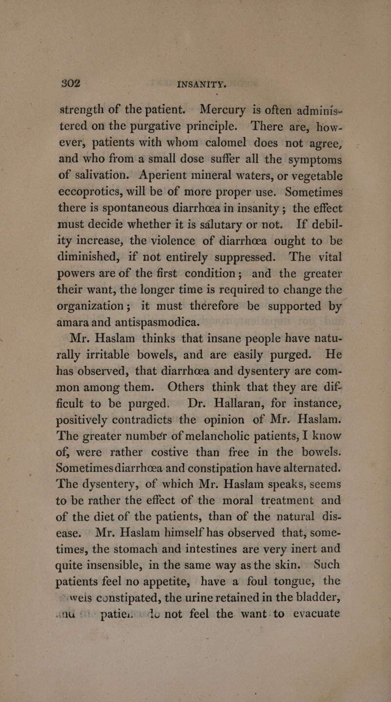 strength of the patient. Mercury is often adminis- tered on the purgative principle. There are, how- ever, patients with whom calomel does not agree, and who from a small dose suffer all the symptoms of salivation. Aperient mineral waters, or vegetable eccoprotics, will be of more proper use. Sometimes there is spontaneous diarrhcea in insanity ; the effect must decide whether it is sdlutary or not. If debil- ity increase, the violence of diarrhoea ought to be diminished, if not entirely suppressed. The vital powers are of the first condition; and the greater their want, the longer time is required to change the organization; it must therefore be supported by amara and antispasmodica. Mr. Haslam thinks that insane people have natu- rally irritable bowels, and are easily purged. He has observed, that diarrhoea and dysentery are com- mon among them. Others think that they are dif- ficult to be purged. Dr. Hallaran, for instance, positively contradicts the opinion of Mr. Haslam. The greater number of melancholic patients, I know of, were rather costive than free in the bowels. ‘Sometimes diarrhoea and constipation have alternated. The dysentery, of which Mr. Haslam speaks, seems to be rather the effect of the moral treatment and of the diet of the patients, than of the natural dis- ease. Mr. Haslam himself has observed that, some- times, the stomach and intestines are very inert and quite insensible, in the same way asthe skin. Such patients feel no appetite, have a foul tongue, the “weis constipated, the urine retained in the bladder, anu ©) patie. . du not feel the want-to evacuate