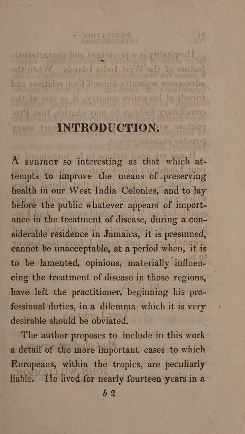 INTRODUCTION: A sunsecr so interesting as that which at- tempts to improve the means of . preserving health i in our West India Colonies, and to lay before the public whatever appears of import- ance in the treatment of disease, during a con- siderable residence in Jamaica, it is presumed, cannot be unacceptable, ata period when, it is to be lamented, opinions, materially “influen- cing the treatment of disease in those regions, have left the practitioner, | beginning his pro- fessional duties, ina dilemma which it is very desirable should be obviated. ‘The author proposes to include in this work a detail’ of the more impor tant cases to which Europeans, within the tropics, are peculiarly liable. ‘He lived for nearly fourteen years in a b2