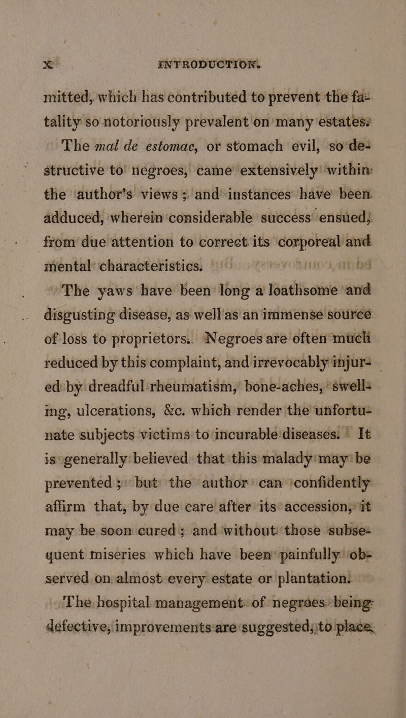 mitted, which has contributed to prevent the fa- tality so notoriously prevalent on many estates: The mal de estomac, or stomach evil, so'de- structive to negroes, came extensively’ within: the author’s views ;and instances have’ been. adduced, wherein considerable success’ ensued} from due attention to correct its corporeal and mental characteristics, (6 (yoo nbs ~The yaws have been long a loathsome ‘and disgusting disease, as well'as an immense source of loss to proprietors.. Negroes are often much reduced by this complaint, and irrevocably injur _ ed: by dreadful rheumatism,’ bone-aches, ‘ swell+ ing, ulcerations, &amp;c. which render the unfortu- nate subjects victims to incurable'diseases. It is generally believed. that this malady:may' be prevented ; but the author can ‘confidently affirm that, by due care after its accession,’ it may be soon cured ; and ‘without: those subse= quent miseries which have been’ painfully ‘ob- served on almost every estate or plantation. The hospital management: of negrees:. being: defective, improvem ents are: suggested; ito place.