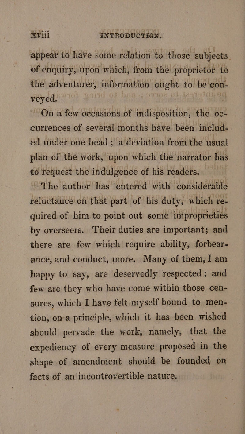 appear to have some relation to those subjects. of enquiry, upon which, from the proprietor to the adventurer, information ought to be con- veyed. | a On a few occasions of indisposition, the oc- currences of several months have been includ- ed under one head ; a deviation from the usual plan of the work, upon which the narrator has to request the indulgence of his readers. oes The author has entered with considerable reluctance on that part of his duty, which re- quired of him to point out some improprieties by overseers. Their duties are important; and there are few which require ability, forbear- ance, and conduct, more. Many of them, I am happy to say, are deservedly respected; and few are they who have come within those cen- sures, which I have felt myself bound to men- tion, ona principle, which it has been wished should pervade the work, namely, that the expediency of every measure proposed in the shape of amendment should be founded on facts of an incontrovertible nature.