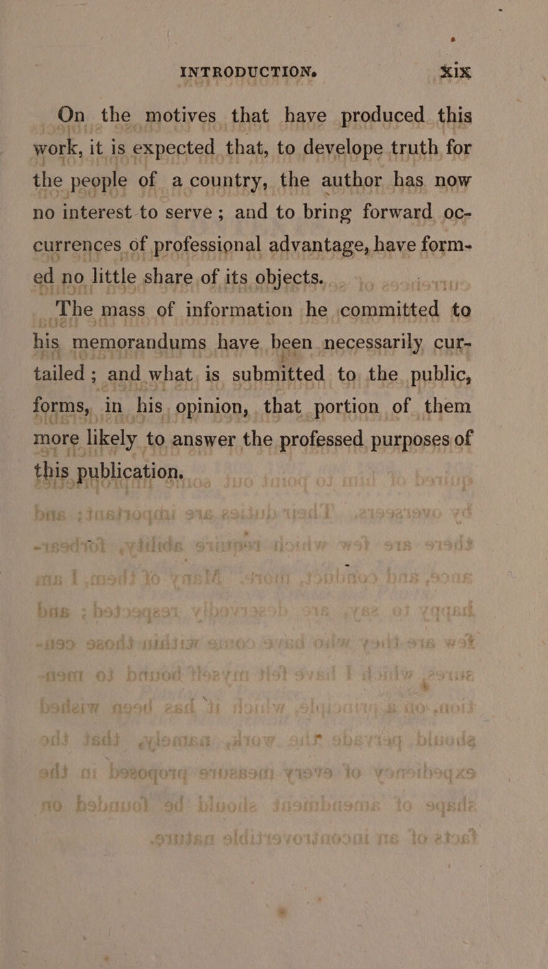 On the motives that have produced. this work, it is expected that, to develope truth for the people of a country, the author has. now no interest-to serve ; and to bring forward. oc- currences of professional advantage, have form- ed no little share of its objects. : i The mass of information he oeaitked to his memorandums have been necessarily cur- tailed ; and what, is submitted to the public, forms, in his. opinion, that portion of them more likely to answer the professed purposes of this Publication,