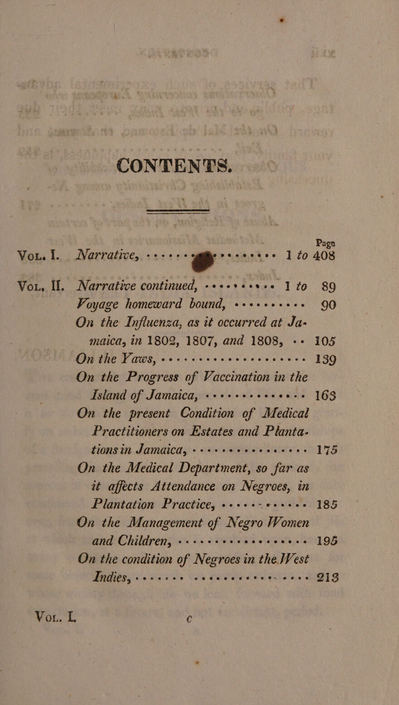 CONTENTS. : Page Vou. 1. Narrative, reese gmlprasihel 1 ¢o 408 Vor, If. Narrative continued, -++++++s+* 10 89 Voyage homeward bound, ++++++++++ 90 On the Influenza, as it occurred at Ja- maica, in 1802, 1807, and 1808, +» 105 On the Vaws, oe+++seereecees seers 139 On the Progress of Vaccination in the Island of Jamaica, ++++++++s+ee++ 163 On the present Condition of Medical Practitioners on Estates and Planta- tions in Jamaica, »++++eeeee. coeee 175 On the Medical Department, so far as at affects Attendance on Negroes, in Plantation Practice, +++++-e++ee2 185 On the Management of Negro Women and Children, eecvvee eecvceseeceeeee 195 On the condition of Negroes in the. Vest Indies, +++++++ oe Cece eeeqiisnee QS Vo. L €