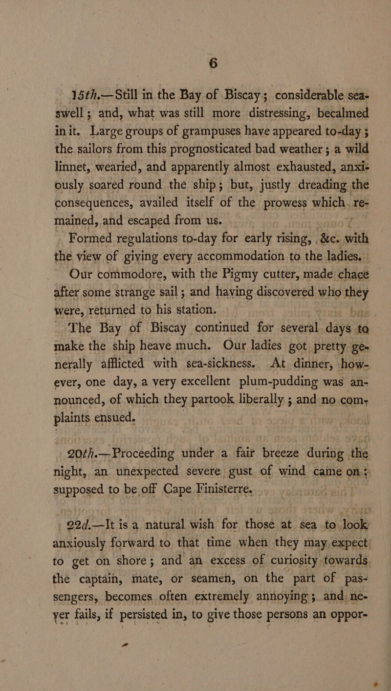 15¢h,—Still in the Bay of Biscay ; considerable séa- swell ; and, what was still more distressing, becalmed init. Large groups of grampuses have appeared to-day 3 the sailors from this prognosticated bad weather ; a wild linnet, wearied, and apparently almost exhausted, anxi- ously soared round the ship; but, justly dreading the consequences, availed itself of the prowess which. re- mained, and escaped from us. _ Y Formed regulations to-day for early rising, . fe. with the view of giving every accommodation to the ladies. Our commodore, with the Pigmy cutter, made chacé — after some strange sail; and having discovered who they were, returned to his station. ae, The Bay of Biscay continued for several agile to make the ship heave much. Our ladies got pretty ge- nerally afflicted with sea-sickness. At. dinner, how- ever, one day, a very excellent plum-pudding was an- nounced, of which they partook liberally ; and no com- plaints ensued. t 20th.—Proceeding under a fair breeze during the night, an unexpected severe gust of wind came A Oe supposed to be off Cape Finisterre. / 22d.—It isa natural wish for those at sea to look anxiously forward to that time when they may, expect to get on shore; and an excess of curiosity. towards. the captain, mate, or seamen, on the part of pas- sengers, becomes often extremely annoying ; and. ne- yer fails, if persisted in, to give those persons an oppor-