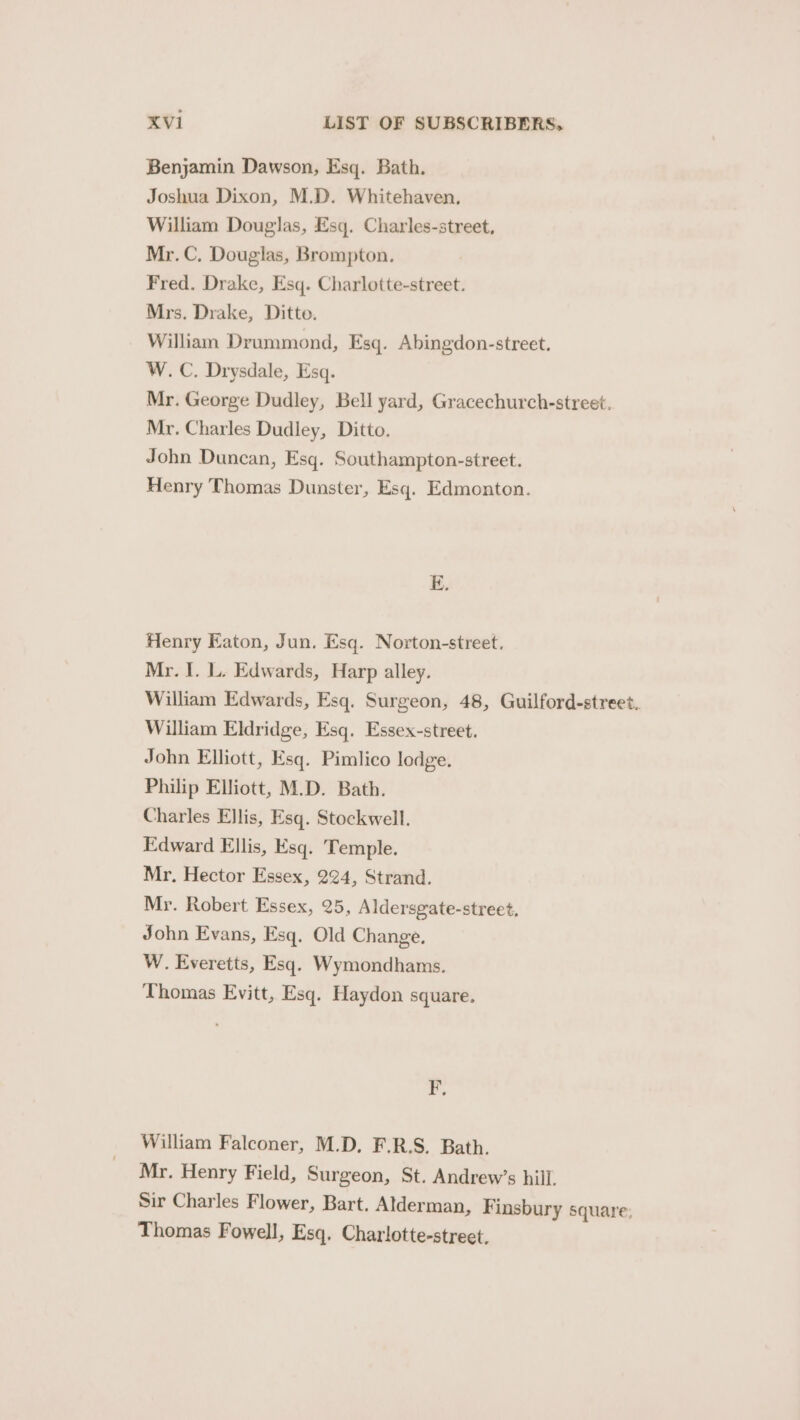 Benjamin Dawson, Esq. Bath. Joshua Dixon, M.D. Whitehaven, William Douglas, Esq. Charles-street, Mr. C. Douglas, Brompton. Fred. Drake, Esq. Charlotte-street. Mrs. Drake, Ditte. William Drummond, Esq. Abingdon-street. W. C. Drysdale, Esq. Mr. George Dudley, Bell yard, Gracechurch-street. Mr. Charles Dudley, Ditto. John Duncan, Esq. Southampton-street. Henry Thomas Dunster, Esq. Edmonton. E. Henry Eaton, Jun. Esq. Norton-street, Mr. I. L. Edwards, Harp alley. William Edwards, Esq. Surgeon, 48, Guilford-street. William Eldridge, Esq. Essex-street. John Elhott, Esq. Pimlico lodge. Philip Elliott, M.D. Bath. Charles Ellis, Esq. Stockwell. Edward Ellis, Esq. Temple. Mr. Hector Essex, 224, Strand. Mr. Robert Essex, 25, Aldersgate-street, John Evans, Esq. Old Change. W. Everetts, Esq. Wymondhams. Thomas Evitt, Esq. Haydon square. F. William Falconer, M.D, F.R.S. Bath. Mr. Henry Field, Surgeon, St. Andrew’s hill. Sir Charles Flower, Bart. Alderman, Finsbury square; Thomas Fowell, Esq. Charlotte-street.