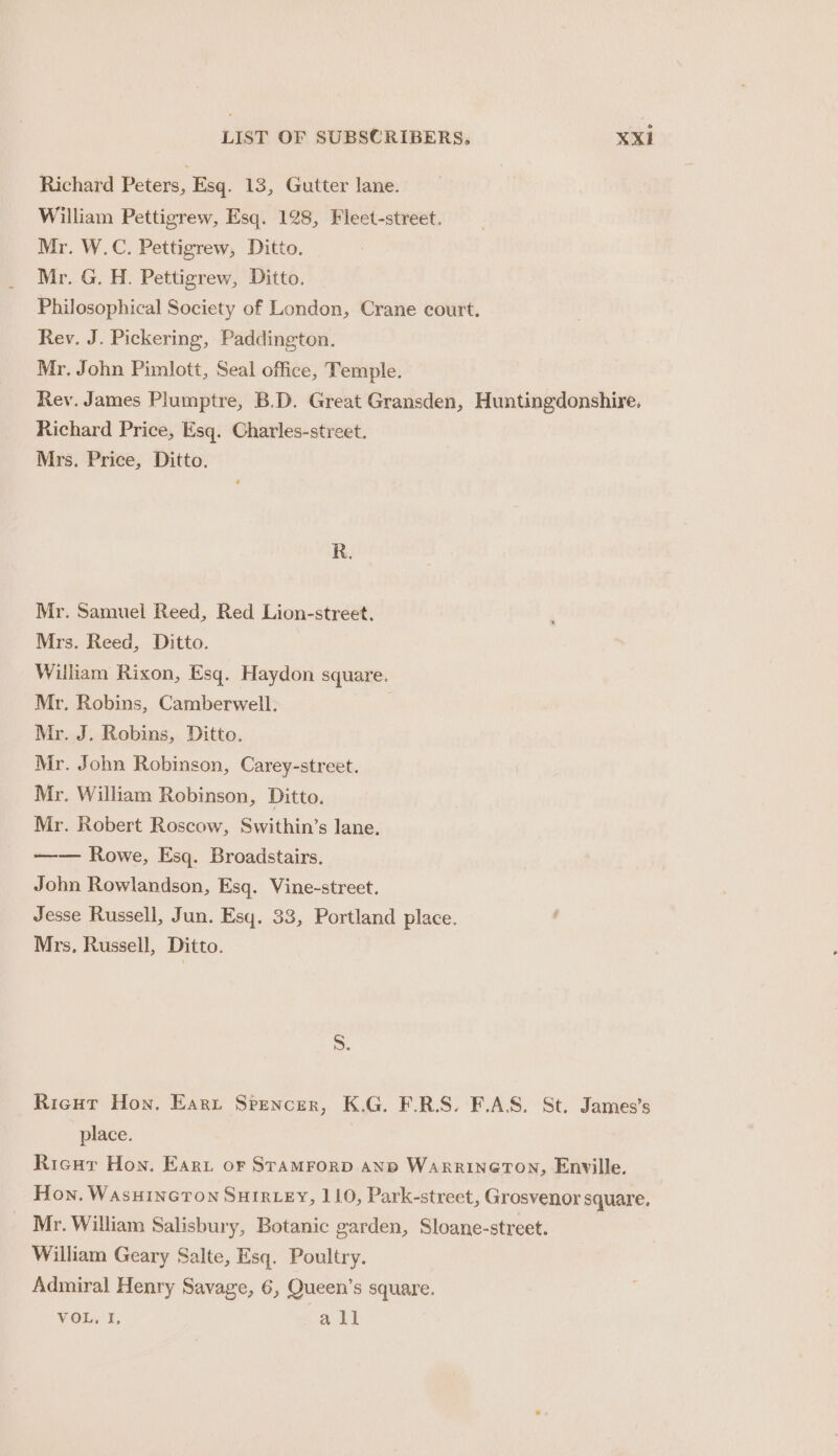 Richard Peters, Esq. 13, Gutter lane. William Pettigrew, Esq. 128, Fleet-street. Mr. W.C. Pettigrew, Ditto. Mr. G. H. Pettigrew, Ditto. Philosophical Society of London, Crane court. Rev. J. Pickering, Paddington. Mr. John Pimlott, Seal office, Temple. Rev. James Plumptre, B.D. Great Gransden, ee Richard Price, Esq. Charles-street. Mrs. Price, Ditto. R. Mr. Samuel Reed, Red Lion-street. Mrs. Reed, Ditto. Wiliam Rixon, Esq. Haydon square. Mr. Robins, Camberwell. Mr. J. Robins, Ditto. Mr. John Robinson, Carey-street. Mr. William Robinson, Ditto. Mr. Robert Roscow, Swithin’s lane. —— Rowe, Esq. Broadstairs. John Rowlandson, Esq. Vine-street. Jesse Russell, Jun. Esq. 33, Portland place. Mrs, Russell, Ditto. S. Ricut Hon, Earrt Spencer, K.G. F.R.S. F.AS. St. James’s place. Ricur Hon. Earu or STAMFORD AND WaRrRINGTON, Enville. Hon. WAsHINGTON SHIRLEY, 110, Park-street, Grosvenor square. Mr. William Salisbury, Botanic garden, Sloane-street. William Geary Salte, Esq. Poultry. Admiral Henry Savage, 6, Queen’s square. VOL, I, Sa il