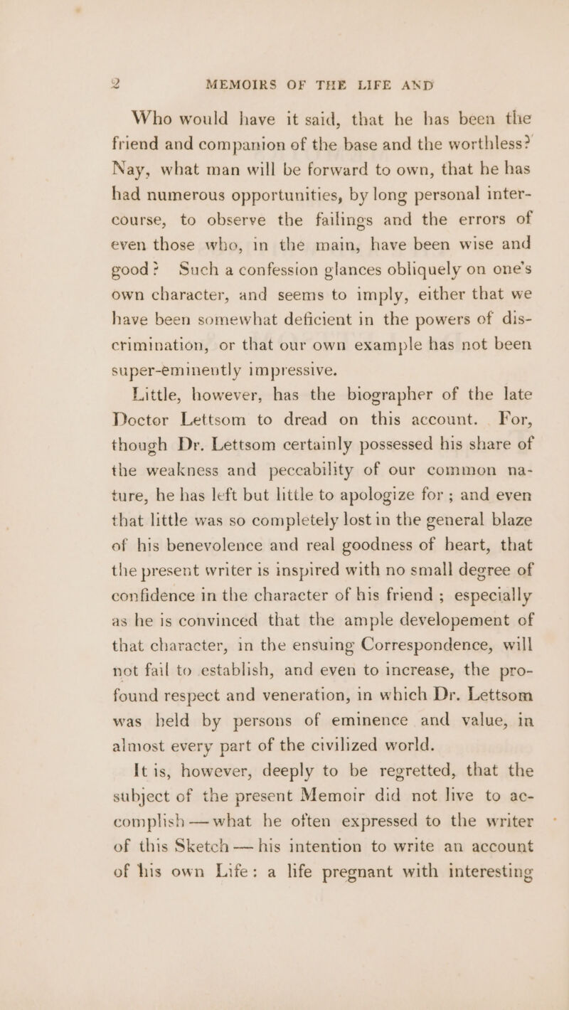 Who would have it said, that he has been the friend and companion of the base and the worthless? Nay, what man will be forward to own, that he has had numerous opportunities, by long personal inter- course, to observe the failings and the errors of even those who, in the main, have been wise and good? Such a confession glances obliquely on one’s own character, and seems to imply, either that we have been somewhat deficient in the powers of dis- crimination, or that our own example has not been super-eminently impressive. Little, however, has the biographer of the late Doctor Lettsom to dread on this account. — For, though Dr. Lettsom certainly possessed his share of the weakness and peccability of our common na- ture, he has left but little to apologize for ; and even that little was so completely lost in the general blaze of his benevolence and real goodness of heart, that the present writer is imspired with no small degree of confidence in the character of his friend ; especially as he is convinced that the ample developement of that character, in the ensuing Correspondence, will not fail to establish, and even to increase, the pro- found respect and veneration, in which Dr. Lettsom was held by persons of eminence and value, in almost every part of the civilized world. It is, however, deeply to be regretted, that the subject of the present Memoir did not live to ac- complish —what he often expressed to the writer of this Sketch — his intention to write an account of his own Life: a life pregnant with interesting