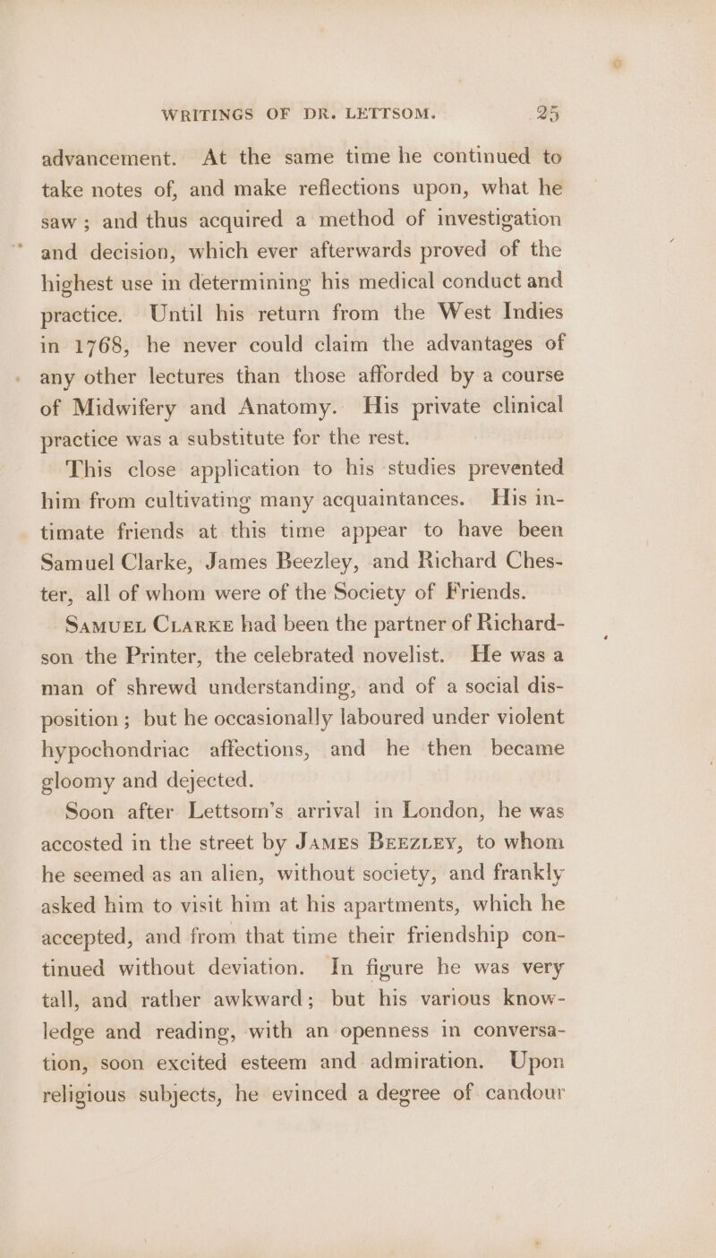 advancement. At the same time he continued to take notes of, and make reflections upon, what he saw; and thus acquired a method of investigation and decision, which ever afterwards proved of the highest use in determining his medical conduct and practice. Until his return from the West Indies in 1768, he never could claim the advantages of any other lectures than those afforded by a course of Midwifery and Anatomy. His private clinical practice was a substitute for the rest. This close application to his studies prevented him from cultivating many acquaintances. His in- timate friends at this time appear to have been Samuel Clarke, James Beezley, and Richard Ches- ter, all of whom were of the Society of Friends. SamueEt Crarke had been the partner of Richard- son the Printer, the celebrated novelist. He was a man of shrewd understanding, and of a social dis- position; but he occasionally laboured under violent hypochondriac affections, and he then became gloomy and dejected. Soon after Lettsom’s arrival in London, he was accosted in the street by James BEEZLEY, to whom he seemed as an alien, without society, and frankly asked him to visit him at his apartments, which he accepted, and from that time their friendship con- tinued without deviation. In figure he was very tall, and rather awkward; but his various know- ledge and reading, with an openness in conversa- tion, soon excited esteem and admiration. Upon religious subjects, he evinced a degree of candour