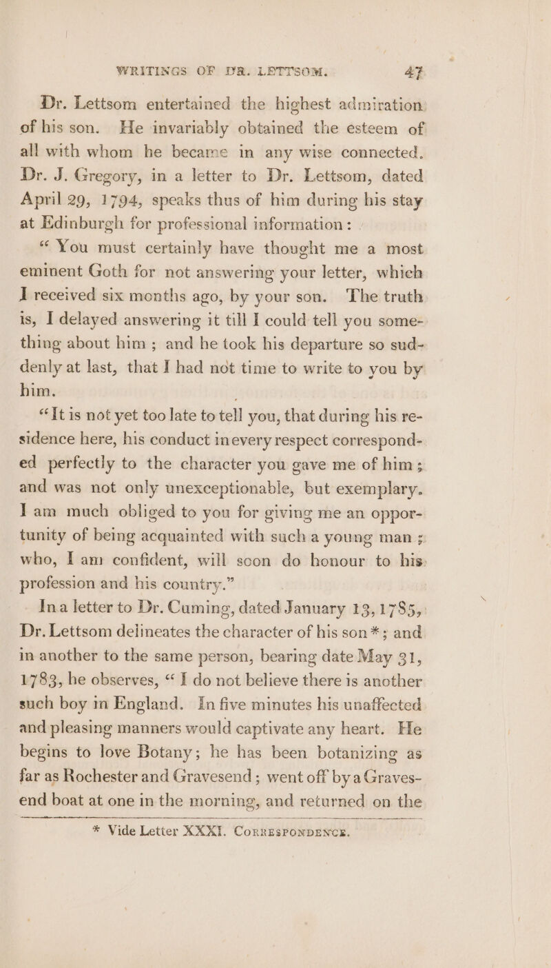 Dr. Lettsom entertained the highest admiration: of his son. He invariably obtained the esteem of all with whom he became in any wise connected. Dr. J. Gregory, in a letter to Dr. Lettsom, dated April 29, 1794, speaks thus of him during his stay at Edinburgh for professional information: » “ You must certainly have thought me a most eminent Goth for not answering your letter, whieh J received six months ago, by your son. The truth is, I delayed answering it till I could tell you some-. thing about him ; and he took his departure so sud- denly at last, that I had not time to write to you by him. “It is not yet too late to tell you, that during his re- sidence here, his conduct inevery respect correspond- ed perfectly to the character you gave me of him; and was not only unexceptionable, but exemplary. Iam much obliged to you for giving me an oppor- tunity of being acquainted with such a young man ; who, Iam confident, will scon do honour to his: profession and his country.” | Ina letter to Dr. Cuming, dated January 13,1785, Dr. Lettsom delineates the character of his son *; and in another to the same person, bearing date May 31, 1783, he observes, “ I do not believe there is another such boy m England. In five minutes his unaffected and pleasing manners would captivate any heart. He begins to love Botany; he has been botanizing as far as Rochester and Gravesend ; went off by a Graves- end boat at one in the morning, and returned on the wep aiancyen * Vide Letter XXKI. CorRESPONDENCE.