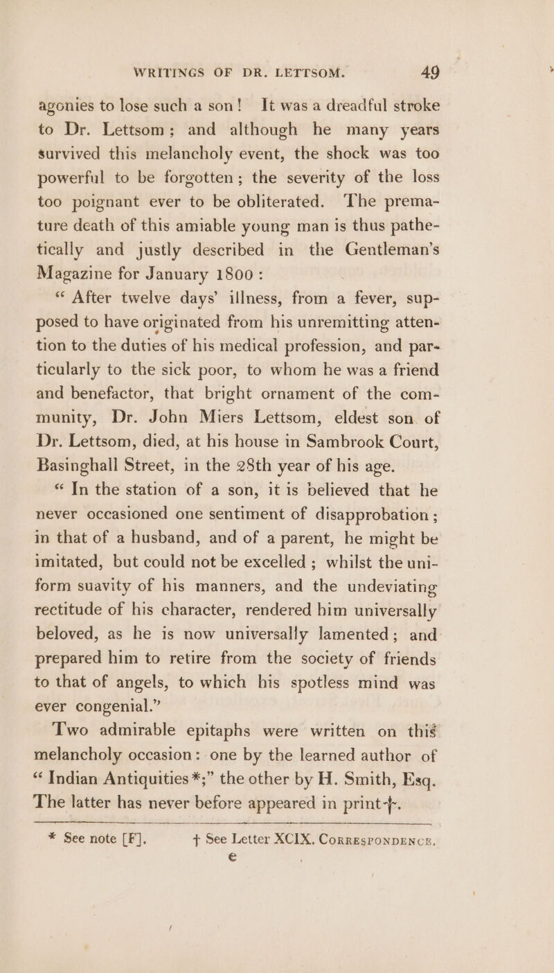 agonies to lose such a son! It was a dreadful stroke to Dr. Lettsom; and although he many years survived this melancholy event, the shock was too powerful to be forgotten; the severity of the loss too poignant ever to be obliterated. The prema- ture death of this amiable young man is thus pathe- tically and justly described in the Gentleman’s Magazine for January 1800: . “ After twelve days’ illness, from a fever, sup- posed to have originated from his unremitting atten- tion to the duties of his medical profession, and par- ticularly to the sick poor, to whom he was a friend and benefactor, that bright ornament of the com- munity, Dr. John Miers Lettsom, eldest son. of Dr. Lettsom, died, at his house in Sambrook Court, Basinghall Street, in the 25th year of his age. * In the station of a son, it is believed that he never occasioned one sentiment of disapprobation ; in that of a husband, and of a parent, he might be imitated, but could not be excelled ; whilst the uni- form suavity of bis manners, and the undeviating rectitude of his character, rendered bim universally beloved, as he is now universally lamented; and prepared him to retire from the society of friends to that of angels, to which his spotless mind was ever congenial.” Two admirable epitaphs were written on this melancholy occasion: one by the learned author of “ Indian Antiquities *;” the other by H. Smith, Esq. The latter has never before appeared in print-f. * See note [F]. t+ See Letter XCIX. CorresponpENCceE, €