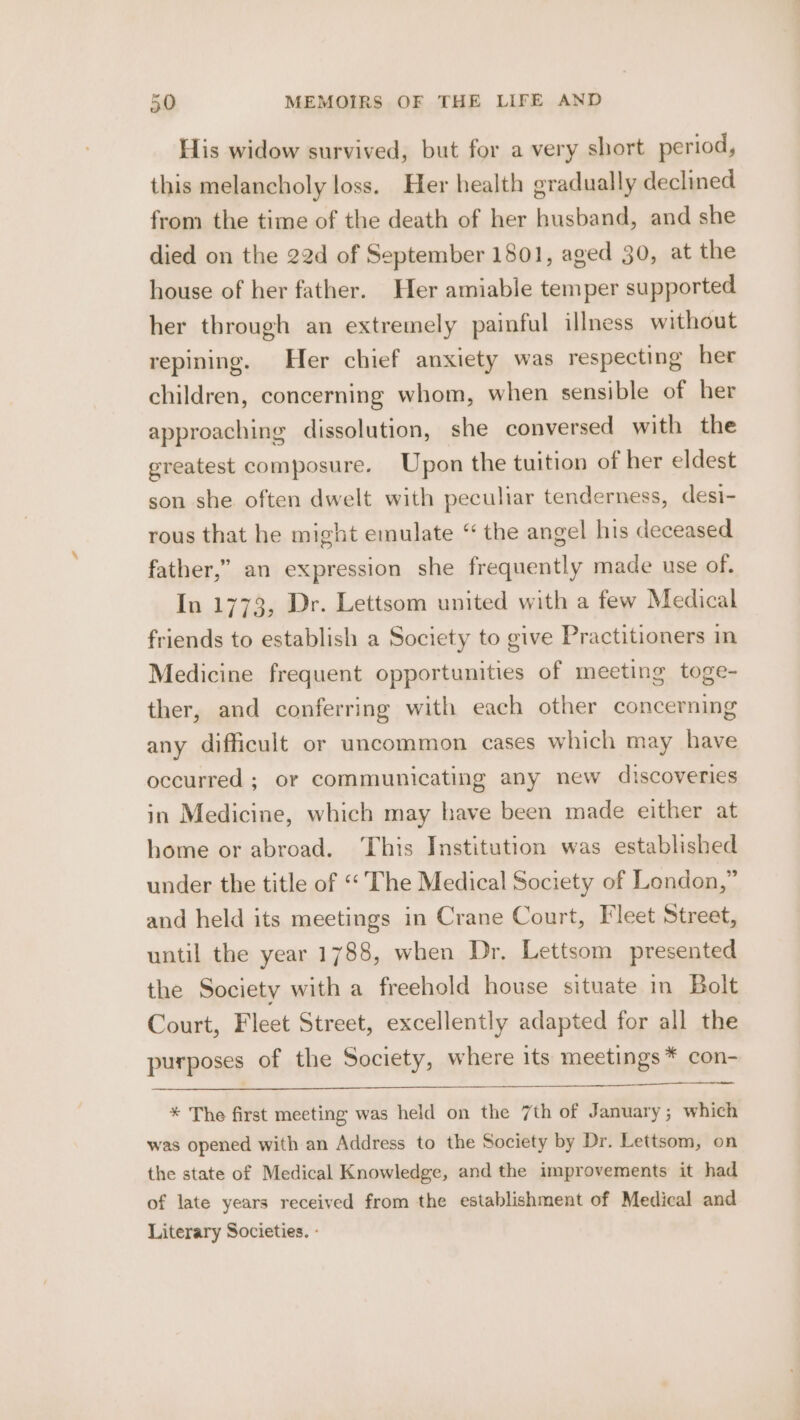 His widow survived, but for a very short period, this melancholy loss. Her health gradually declined from the time of the death of her husband, and she died on the 22d of September 1801, aged 30, at the house of her father. Her amiable temper supported her through an extremely painful illness without repining. Her chief anxiety was respecting her children, concerning whom, when sensible of her approaching dissolution, she conversed with the greatest composure. Upon the tuition of her eldest son she often dwelt with peculiar tenderness, desi- rous that he might emulate “ the angel his deceased father,” an expression she frequently made use of. In 1773, Dr. Lettsom united with a few Medical friends to establish a Society to give Practitioners Medicine frequent opportunities of meeting toge- ther, and conferring with each other concerning any difficult or uncommon cases which may have occurred ; or communicating any new discoveries in Medicine, which may have been made either at home or abroad. ‘This Institution was established under the title of «‘ The Medical Society of London,” and held its meetings in Crane Court, Fleet Street, until the year 1788, when Dr, Lettsom presented the Society with a freehold house situate in Bolt Court, Fleet Street, excellently adapted for all the purposes of the Society, where its meetings * con- * The first meeting was held on the 7th of January; which was opened with an Address to the Society by Dr. Lettsom, on the state of Medical Knowledge, and the improvements it had of late years received from the establishment of Medical and Literary Societies. -